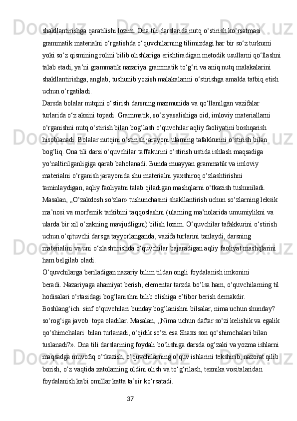 37shakllantirishga qaratilishi lozim. Ona tili darslarida nutq o‘stirish ko‘rsatmasi 
grammatik materialni o‘rgatishda o‘quvchilarning tilimizdagi har bir so‘z turkumi 
yoki so‘z qismining rolini bilib olishlariga erishtiradigan metodik usullarni qo‘llashni
talab etadi, ya’ni grammatik nazariya grammatik to‘g‘ri va aniq nutq malakalarini 
shakllantirishga, anglab, tushunib yozish malakalarini o‘stirishga amalda tatbiq etish 
uchun o‘rgatiladi.
Darsda bolalar nutqini o‘stirish darsning mazmunida va qo‘llanilgan vazifalar 
turlarida o‘z aksini topadi. Grammatik, so‘z yasalishiga oid, imloviy materiallarni 
o‘rganishni nutq o‘stirish bilan bog‘lash o‘quvchilar aqliy faoliyatini boshqarish 
hisoblanadi. Bolalar nutqini o‘stirish jarayoni ularning tafakkurini o‘stirish bilan 
bog‘liq. Ona tili darsi o‘quvchilar taffakurini o‘stirish ustida ishlash maqsadiga 
yo‘naltirilganligiga qarab baholanadi. Bunda muayyan grammatik va imloviy 
materialni o‘rganish jarayonida shu materialni yaxshiroq o‘zlashtirishni 
taminlaydigan, aqliy faoliyatni talab qiladigan mashqlarni o‘tkazish tushuniladi. 
Masalan, ,,O‘zakdosh so‘zlar» tushunchasini shakllantirish uchun so‘zlarning leksik 
ma’nosi va morfemik tarkibini taqqoslashni (ularning ma’nolarida umumiylikni va 
ularda bir xil o‘zakning mavjudligini) bilish lozim. O‘quvchilar tafakkurini o‘stirish 
uchun o‘qituvchi darsga tayyorlanganda, vazifa turlarini tanlaydi, darsning 
materialini va uni o‘zlashtirishda o‘quvchilar bajaradigan aqliy faoliyat mashqlarini 
ham belgilab oladi.
O‘quvchilarga beriladigan nazariy bilim tildan ongli foydalanish imkonini 
beradi. Nazariyaga ahamiyat berish, elementar tarzda bo‘lsa ham, o‘quvchilarning til 
hodisalari o‘rtasidagi bog‘lanishni bilib olishiga e’tibor berish demakdir. 
Boshlang‘ich  sinf o‘quvchilari bunday bog‘lanishni bilsalar, nima uchun shunday? 
so‘rog‘iga javob  topa oladilar. Masalan, ,,Nima uchun daftar so‘zi kelishik va egalik 
qo‘shimchalari  bilan turlanadi, o‘qidik so‘zi esa Shaxs son qo‘shimchalari bilan 
tuslanadi?». Ona tili darslarining foydali bo‘lishiga darsda og‘zaki va yozma ishlarni 
maqsadga muvofiq o‘tkazish, o‘quvchilarning o‘quv ishlarini tekshirib, nazorat qilib 
borish, o‘z vaqtida xatolarning oldini olish va to‘g‘rilash, texnika vositalaridan 
foydalanish kabi omillar katta ta’sir ko‘rsatadi. 
