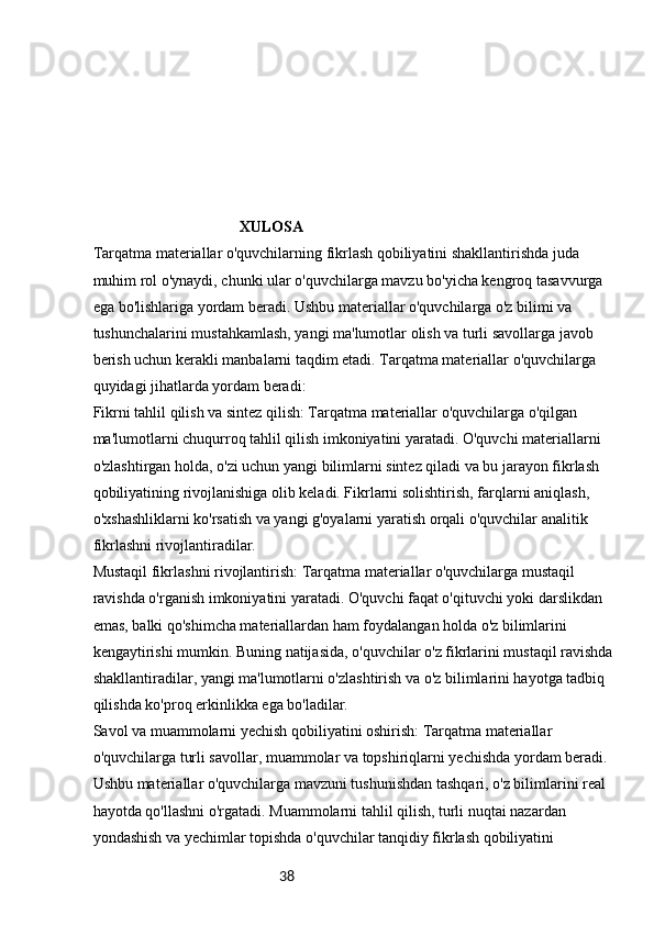38                                       XULOSA
Tarqatma materiallar o'quvchilarning fikrlash qobiliyatini shakllantirishda juda 
muhim rol o'ynaydi, chunki ular o'quvchilarga mavzu bo'yicha kengroq tasavvurga 
ega bo'lishlariga yordam beradi. Ushbu materiallar o'quvchilarga o'z bilimi va 
tushunchalarini mustahkamlash, yangi ma'lumotlar olish va turli savollarga javob 
berish uchun kerakli manbalarni taqdim etadi. Tarqatma materiallar o'quvchilarga 
quyidagi jihatlarda yordam beradi:
Fikrni tahlil qilish va sintez qilish: Tarqatma materiallar o'quvchilarga o'qilgan 
ma'lumotlarni chuqurroq tahlil qilish imkoniyatini yaratadi. O'quvchi materiallarni 
o'zlashtirgan holda, o'zi uchun yangi bilimlarni sintez qiladi va bu jarayon fikrlash 
qobiliyatining rivojlanishiga olib keladi. Fikrlarni solishtirish, farqlarni aniqlash, 
o'xshashliklarni ko'rsatish va yangi g'oyalarni yaratish orqali o'quvchilar analitik 
fikrlashni rivojlantiradilar.
Mustaqil fikrlashni rivojlantirish: Tarqatma materiallar o'quvchilarga mustaqil 
ravishda o'rganish imkoniyatini yaratadi. O'quvchi faqat o'qituvchi yoki darslikdan 
emas, balki qo'shimcha materiallardan ham foydalangan holda o'z bilimlarini 
kengaytirishi mumkin. Buning natijasida, o'quvchilar o'z fikrlarini mustaqil ravishda 
shakllantiradilar, yangi ma'lumotlarni o'zlashtirish va o'z bilimlarini hayotga tadbiq 
qilishda ko'proq erkinlikka ega bo'ladilar.
Savol va muammolarni yechish qobiliyatini oshirish: Tarqatma materiallar 
o'quvchilarga turli savollar, muammolar va topshiriqlarni yechishda yordam beradi. 
Ushbu materiallar o'quvchilarga mavzuni tushunishdan tashqari, o'z bilimlarini real 
hayotda qo'llashni o'rgatadi. Muammolarni tahlil qilish, turli nuqtai nazardan 
yondashish va yechimlar topishda o'quvchilar tanqidiy fikrlash qobiliyatini  