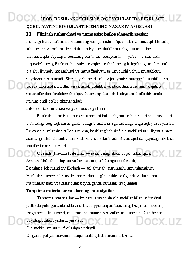 5              I BOB. BOSHLANG‘ICH SINF O‘QUVCHILARIDA FIKRLASH 
QOBILIYATINI RIVOJLANTIRISHNING NAZARIY ASOSLARI
1.1. Fikrlash tushunchasi va uning psixologik-pedagogik asoslari
Bugungi kunda ta’lim mazmunining yangilanishi, o‘quvchilarda mustaqil fikrlash, 
tahlil qilish va xulosa chiqarish qobiliyatini shakllantirishga katta e’tibor 
qaratilmoqda. Ayniqsa, boshlang‘ich ta’lim bosqichida — ya’ni 1-2-sinflarda 
o‘quvchilarning fikrlash faoliyatini rivojlantirish ularning kelajakdagi intellektual 
o‘sishi, ijtimoiy moslashuvi va muvaffaqiyatli ta’lim olishi uchun mustahkam 
poydevor hisoblanadi. Shunday sharoitda o‘quv jarayonini mazmunli tashkil etish, 
darsda interfaol metodlar va samarali didaktik vositalardan, xususan, tarqatma 
materiallardan foydalanish o‘quvchilarning fikrlash faoliyatini faollashtirishda 
muhim omil bo‘lib xizmat qiladi.
Fikrlash tushunchasi va yosh xususiyatlari
Fikrlash — bu insonning muammoni hal etish, borliq hodisalari va jarayonlari 
o‘rtasidagi bog‘liqlikni anglash, yangi bilimlarni egallashdagi ongli aqliy faoliyatidir.
Psixolog olimlarning ta’kidlashicha, boshlang‘ich sinf o‘quvchilari tahliliy va sintez 
asosidagi fikrlash faoliyatini endi-endi shakllantiradi. Bu bosqichda quyidagi fikrlash 
shakllari ustunlik qiladi:
Obrazli (tasviriy) fikrlas h — rasm, rang, shakl orqali tahlil qilish;
Amaliy fikrlash — tajriba va harakat orqali bilishga asoslanadi;
Boshlang‘ich mantiqiy fikrlash — solishtirish, guruhlash, umumlashtirish.
Fikrlash jarayoni o‘qituvchi tomonidan to‘g‘ri tashkil etilganda va tarqatma 
materiallar kabi vositalar bilan boyitilganda samarali rivojlanadi.
Tarqatma materiallar va ularning imkoniyatlari
Tarqatma materiallar — bu dars jarayonida o‘quvchilar bilan individual, 
juftlikda yoki guruhda ishlash uchun tayyorlangan topshiriq, test, rasm, sxema, 
diagramma, krossvord, muammo va mantiqiy savollar to‘plamidir. Ular darsda 
quyidagi imkoniyatlarni yaratadi:
O‘quvchini mustaqil fikrlashga undaydi;
O‘rganilayotgan mavzuni chuqur tahlil qilish imkonini beradi; 