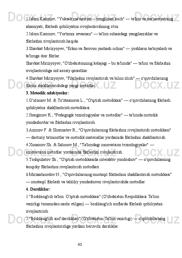 411.Islom Karimov, "Yuksak ma'naviyat – yengilmas kuch" — ta'lim va ma'naviyatning
ahamiyati, fikrlash qobiliyatini rivojlantirishning o'rni.
2.Islom Karimov, "Yurtimni sevaman" — ta'lim sohasidagi yangilanishlar va 
fikrlashni rivojlantirish haqida.
3.Shavkat Mirziyoyev, "Erkin va farovon yashash uchun" — yoshlarni tarbiyalash va 
ta'limga doir fikrlar.
Shavkat Mirziyoyev, "O'zbekistonning kelajagi – bu ta'limda" — ta'lim va fikrlashni 
rivojlantirishga oid asosiy qarashlar.
4.Shavkat Mirziyoyev, "Fikrlashni rivojlantirish va bilim olish" — o'quvchilarning 
fikrini shakllantirishdagi yangi metodlar.
3. Metodik adabiyotlar:
1.G'ulomov M. & To'xtasinova L., "O'qitish metodikasi" — o'quvchilarning fikrlash 
qobiliyatini shakllantirish metodikasi.
2.Ibragimov R., "Pedagogik texnologiyalar va metodlar" — ta'limda metodik 
yondashuvlar va fikrlashni rivojlantirish.
3.Azimov F. & Shermatov R., "O'quvchilarning fikrlashini rivojlantirish metodikasi" 
— dasturiy ta'minotlar va metodik materiallar yordamida fikrlashni shakllantirish.
4.Xusainov Sh. & Salimov M., "Ta'limdagi innovatsion texnologiyalar" — 
innovatsion metodlar yordamida fikrlashni rivojlantirish.
5.Toshpulatov Sh., "O'qitish metodikasida interaktiv yondoshuv" — o'quvchilarning 
tanqidiy fikrlashini rivojlantirish metodlari.
6.Mirzaahmedov N., "O'quvchilarning mustaqil fikrlashini shakllantirish metodikasi" 
— mustaqil fikrlash va tahliliy yondashuvni rivojlantirishda metodlar.
4. Darsliklar:
1."Boshlang'ich ta'lim: O'qitish metodikasi" (O'zbekiston Respublikasi Ta'lim 
vazirligi tomonidan nashr etilgan) — boshlang'ich sinflarda fikrlash qobiliyatini 
rivojlantirish.
2."Boshlang'ich sinf darsliklari" (O'zbekiston Ta'lim vazirligi) — o'quvchilarning 
fikrlashini rivojlantirishga yordam beruvchi darsliklar. 