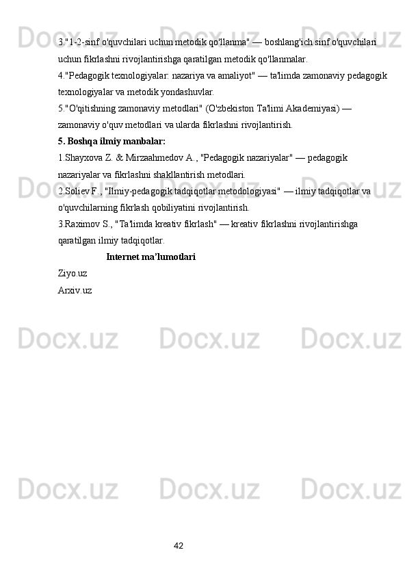 423."1-2-sinf o'quvchilari uchun metodik qo'llanma" — boshlang'ich sinf o'quvchilari 
uchun fikrlashni rivojlantirishga qaratilgan metodik qo'llanmalar.
4."Pedagogik texnologiyalar: nazariya va amaliyot" — ta'limda zamonaviy pedagogik
texnologiyalar va metodik yondashuvlar.
5."O'qitishning zamonaviy metodlari" (O'zbekiston Ta'limi Akademiyasi) — 
zamonaviy o'quv metodlari va ularda fikrlashni rivojlantirish.
5. Boshqa ilmiy manbalar:
1.Shayxova Z. & Mirzaahmedov A., "Pedagogik nazariyalar" — pedagogik 
nazariyalar va fikrlashni shakllantirish metodlari.
2.Soliev F., "Ilmiy-pedagogik tadqiqotlar metodologiyasi" — ilmiy tadqiqotlar va 
o'quvchilarning fikrlash qobiliyatini rivojlantirish.
3.Raximov S., "Ta'limda kreativ fikrlash" — kreativ fikrlashni rivojlantirishga 
qaratilgan ilmiy tadqiqotlar.
                     Internet ma’lumotlari
Ziyo.uz
Arxiv.uz 