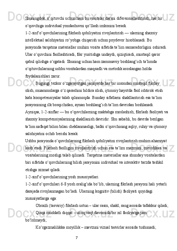 7Shuningdek, o‘qituvchi uchun ham bu vositalar darsni diferensiallashtirish, har bir 
o‘quvchiga individual yondashuvni qo‘llash imkonini beradi.
1-2-sinf o‘quvchilarining fikrlash qobiliyatini rivojlantirish — ularning shaxsiy 
intellektual salohiyatini ro‘yobga chiqarish uchun poydevor hisoblanadi. Bu 
jarayonda tarqatma materiallar muhim vosita sifatida ta’lim samaradorligini oshiradi. 
Ular o‘quvchini faollashtiradi, fikr yuritishga undaydi, qiziqtiradi, mustaqil qaror 
qabul qilishga o‘rgatadi. Shuning uchun ham zamonaviy boshlang‘ich ta’limda 
o‘qituvchilarning ushbu vositalardan maqsadli va metodik asoslangan holda 
foydalanishlari zarur.
Bugungi tezkor o‘zgarayotgan jamiyatda har bir insondan mustaqil fikrlay 
olish, muammolarga o‘z qarashini bildira olish, ijtimoiy hayotda faol ishtirok etish 
kabi kompetensiyalar talab qilinmoqda. Bunday sifatlarni shakllantirish esa ta’lim 
jarayonining ilk bosqichidan, aynan boshlang‘ich ta’lim davridan boshlanadi. 
Ayniqsa, 1-2-sinflar — bu o‘quvchilarning maktabga moslashish, fikrlash faoliyati va
shaxsiy kompetensiyalarining shakllanish davridir. Shu sababli, bu davrda berilgan 
ta’lim nafaqat bilim bilan cheklanmasligi, balki o‘quvchining aqliy, ruhiy va ijtimoiy 
salohiyatini ochib berishi kerak.
Ushbu jarayonda o‘quvchilarning fikrlash qobiliyatini rivojlantirish muhim ahamiyat 
kasb etadi. Fikrlash faolligini rivojlantirish uchun esa ta’lim mazmuni, metodikasi va 
vositalarining mosligi talab qilinadi. Tarqatma materiallar ana shunday vositalardan 
biri sifatida o‘quvchilarning bilish jarayonini individual va interaktiv tarzda tashkil 
etishga xizmat qiladi.
1-2-sinf o‘quvchilarining yosh xususiyatlari
1-2-sinf o‘quvchilari 6-8 yosh oralig‘ida bo‘lib, ularning fikrlash jarayoni hali yetarli 
darajada rivojlanmagan bo‘ladi. Ularning kognitiv (bilish) faoliyati quyidagi 
xususiyatlarga ega:
Obrazli (tasviriy) fikrlash ustun – ular rasm, shakl, rang asosida tafakkur qiladi;
Qisqa muddatli diqqat – uzoq vaqt davomida bir xil faoliyatga jam 
bo‘lolmaydi;
Ko‘rgazmalilikka moyillik – mavzuni vizual tasvirlar asosida tushunadi; 