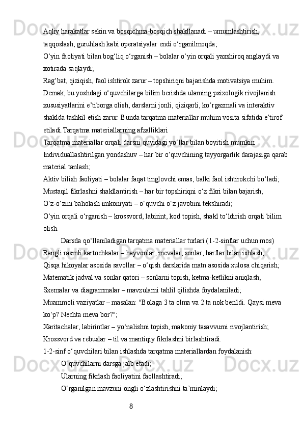 8Aqliy harakatlar sekin va bosqichma-bosqich shakllanadi – umumlashtirish, 
taqqoslash, guruhlash kabi operatsiyalar endi o‘rganilmoqda;
O‘yin faoliyati bilan bog‘liq o‘rganish – bolalar o‘yin orqali yaxshiroq anglaydi va 
xotirada saqlaydi;
Rag‘bat, qiziqish, faol ishtirok zarur – topshiriqni bajarishda motivatsiya muhim.
Demak, bu yoshdagi o‘quvchilarga bilim berishda ularning psixologik rivojlanish 
xususiyatlarini e’tiborga olish, darslarni jonli, qiziqarli, ko‘rgazmali va interaktiv 
shaklda tashkil etish zarur. Bunda tarqatma materiallar muhim vosita sifatida e’tirof 
etiladi.Tarqatma materiallarning afzalliklari
Tarqatma materiallar orqali darsni quyidagi yo‘llar bilan boyitish mumkin:
Individuallashtirilgan yondashuv – har bir o‘quvchining tayyorgarlik darajasiga qarab
material tanlash;
Aktiv bilish faoliyati – bolalar faqat tinglovchi emas, balki faol ishtirokchi bo‘ladi;
Mustaqil fikrlashni shakllantirish – har bir topshiriqni o‘z fikri bilan bajarish;
O‘z-o‘zini baholash imkoniyati – o‘quvchi o‘z javobini tekshiradi;
O‘yin orqali o‘rganish – krossvord, labirint, kod topish, shakl to‘ldirish orqali bilim 
olish.
Darsda qo‘llaniladigan tarqatma materiallar turlari (1-2-sinflar uchun mos)
Rangli rasmli kartochkalar – hayvonlar, mevalar, sonlar, harflar bilan ishlash;
Qisqa hikoyalar asosida savollar – o‘qish darslarida matn asosida xulosa chiqarish;
Matematik jadval va sonlar qatori – sonlarni topish, ketma-ketlikni aniqlash;
Sxemalar va diagrammalar – mavzularni tahlil qilishda foydalaniladi;
Muammoli vaziyatlar – masalan: "Bolaga 3 ta olma va 2 ta nok berildi. Qaysi meva 
ko‘p? Nechta meva bor?";
Xaritachalar, labirintlar – yo‘nalishni topish, makoniy tasavvurni rivojlantirish;
Krossvord va rebuslar – til va mantiqiy fikrlashni birlashtiradi.
1-2-sinf o‘quvchilari bilan ishlashda tarqatma materiallardan foydalanish:
O‘quvchilarni darsga jalb etadi;
Ularning fikrlash faoliyatini faollashtiradi;
O‘rganilgan mavzuni ongli o‘zlashtirishni ta’minlaydi; 