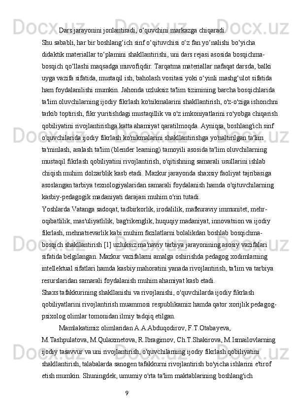 9Dars jarayonini jonlantiradi, o‘quvchini markazga chiqaradi.
Shu sababli, har bir boshlang‘ich sinf o‘qituvchisi o‘z fan yo‘nalishi bo‘yicha 
didaktik materiallar to‘plamini shakllantirishi, uni dars rejasi asosida bosqichma-
bosqich qo‘llashi maqsadga muvofiqdir. Tarqatma materiallar nafaqat darsda, balki 
uyga vazifa sifatida, mustaqil ish, baholash vositasi yoki o‘yinli mashg‘ulot sifatida 
ham foydalanilishi mumkin. Jahonda uzluksiz ta'lim tizimining barcha bosqichlarida 
ta'lim oluvchilarning ijodiy fikrlash ko'nikmalarini shakllantirish, o'z-o'ziga ishonchni
tarkib toptirish, fikr yuritishdagi mustaqillik va o'z imkoniyatlarini ro'yobga chiqarish
qobiliyatini rivojlantirishga katta ahamiyat qaratilmoqda. Ayniqsa, boshlang'ich sinf 
o'quvchilarida ijodiy fikrlash ko'nikmalarini shakllantirishga yo'naltirilgan ta'lim 
ta'minlash, aralash ta'lim (blender learning) tamoyili asosida ta'lim oluvchilarning 
mustaqil fikrlash qobiliyatini rivojlantirish, o'qitishning samarali usullarini ishlab 
chiqish muhim dolzarblik kasb etadi. Mazkur jarayonda shaxsiy faoliyat tajribasiga 
asoslangan tarbiya texnologiyalaridan samarali foydalanish hamda o'qituvchilarning 
kasbiy-pedagogik madaniyati darajasi muhim o'rin tutadi.
Yoshlarda Vatanga sadoqat, tadbirkorlik, irodalilik, mafkuraviy immunitet, mehr-
oqibatlilik, mas'uliyatlilik, bag'rikenglik, huquqiy madaniyat, innovatsion va ijodiy 
fikrlash, mehnatsevarlik kabi muhim fazilatlarni bolalikdan boshlab bosqichma-
bosqich shakllantirish [1] uzluksiz ma'naviy tarbiya jarayonining asosiy vazifalari 
sifatida belgilangan. Mazkur vazifalarni amalga oshirishda pedagog xodimlarning 
intellektual sifatlari hamda kasbiy mahoratini yanada rivojlantirish, ta'lim va tarbiya 
resurslaridan samarali foydalanish muhim ahamiyat kasb etadi.
Shaxs tafakkurining shakllanishi va rivojlanishi, o'quvchilarda ijodiy fikrlash 
qobiliyatlarini rivojlantirish muammosi respublikamiz hamda qator xorijlik pedagog-
psixolog olimlar tomonidan ilmiy tadqiq etilgan.
Mamlakatimiz olimlaridan A.A.Abduqodirov, F.T.Otabayeva, 
M.Tashpulatova, M.Qulaxmetova, R.Ibragimov, Ch.T.Shakirova, M.Ismailovlarning 
ijodiy tasavvur va uni rivojlantirish, o'quvchilarning ijodiy fikrlash qobiliyatini 
shakllantirish, talabalarda sanogen tafakkurni rivojlantirish bo'yicha ishlarini e'tirof 
etish mumkin. Shuningdek, umumiy o'rta ta'lim maktablarining boshlang'ich  