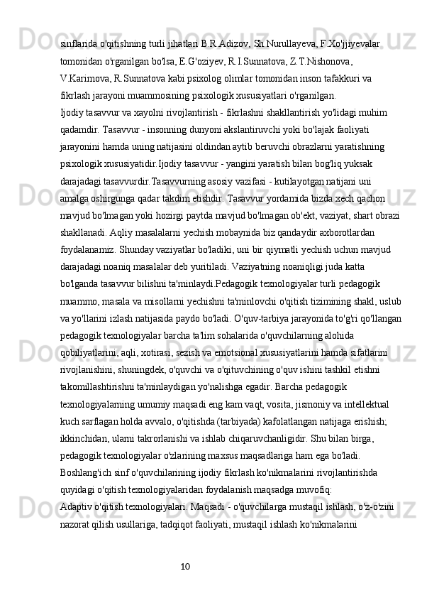 10sinflarida o'qitishning turli jihatlari B.R.Adizov, Sh.Nurullayeva, F.Xo'jjiyevalar 
tomonidan o'rganilgan bo'lsa, E.G'oziyev, R.I.Sunnatova, Z.T.Nishonova, 
V.Karimova, R.Sunnatova kabi psixolog olimlar tomonidan inson tafakkuri va 
fikrlash jarayoni muammosining psixologik xususiyatlari o'rganilgan.
Ijodiy tasavvur va xayolni rivojlantirish - fikrlashni shakllantirish yo'lidagi muhim 
qadamdir. Tasavvur - insonning dunyoni akslantiruvchi yoki bo'lajak faoliyati 
jarayonini hamda uning natijasini oldindan aytib beruvchi obrazlarni yaratishning 
psixologik xususiyatidir.Ijodiy tasavvur - yangini yaratish bilan bog'liq yuksak 
darajadagi tasavvurdir.Tasavvurning asosiy vazifasi - kutilayotgan natijani uni 
amalga oshirgunga qadar takdim etishdir. Tasavvur yordamida bizda xech qachon 
mavjud bo'lmagan yoki hozirgi paytda mavjud bo'lmagan ob'ekt, vaziyat, shart obrazi
shakllanadi. Aqliy masalalarni yechish mobaynida biz qandaydir axborotlardan 
foydalanamiz. Shunday vaziyatlar bo'ladiki, uni bir qiymatli yechish uchun mavjud 
darajadagi noaniq masalalar deb yuritiladi. Vaziyatning noaniqligi juda katta 
bo'lganda tasavvur bilishni ta'minlaydi.Pedagogik texnologiyalar turli pedagogik 
muammo, masala va misollarni yechishni ta'minlovchi o'qitish tizimining shakl, uslub
va yo'llarini izlash natijasida paydo bo'ladi. O'quv-tarbiya jarayonida to'g'ri qo'llangan
pedagogik texnologiyalar barcha ta'lim sohalarida o'quvchilarning alohida 
qobiliyatlarini, aqli, xotirasi, sezish va emotsional xususiyatlarini hamda sifatlarini 
rivojlanishini, shuningdek, o'quvchi va o'qituvchining o'quv ishini tashkil etishni 
takomillashtirishni ta'minlaydigan yo'nalishga egadir. Barcha pedagogik 
texnologiyalarning umumiy maqsadi eng kam vaqt, vosita, jismoniy va intellektual 
kuch sarflagan holda avvalo, o'qitishda (tarbiyada) kafolatlangan natijaga erishish; 
ikkinchidan, ularni takrorlanishi va ishlab chiqaruvchanligidir. Shu bilan birga, 
pedagogik texnologiyalar o'zlarining maxsus maqsadlariga ham ega bo'ladi.
Boshlang'ich sinf o'quvchilarining ijodiy fikrlash ko'nikmalarini rivojlantirishda 
quyidagi o'qitish texnologiyalaridan foydalanish maqsadga muvofiq:
Adaptiv o'qitish texnologiyalari. Maqsadi - o'quvchilarga mustaqil ishlash, o'z-o'zini 
nazorat qilish usullariga, tadqiqot faoliyati, mustaqil ishlash ko'nikmalarini  