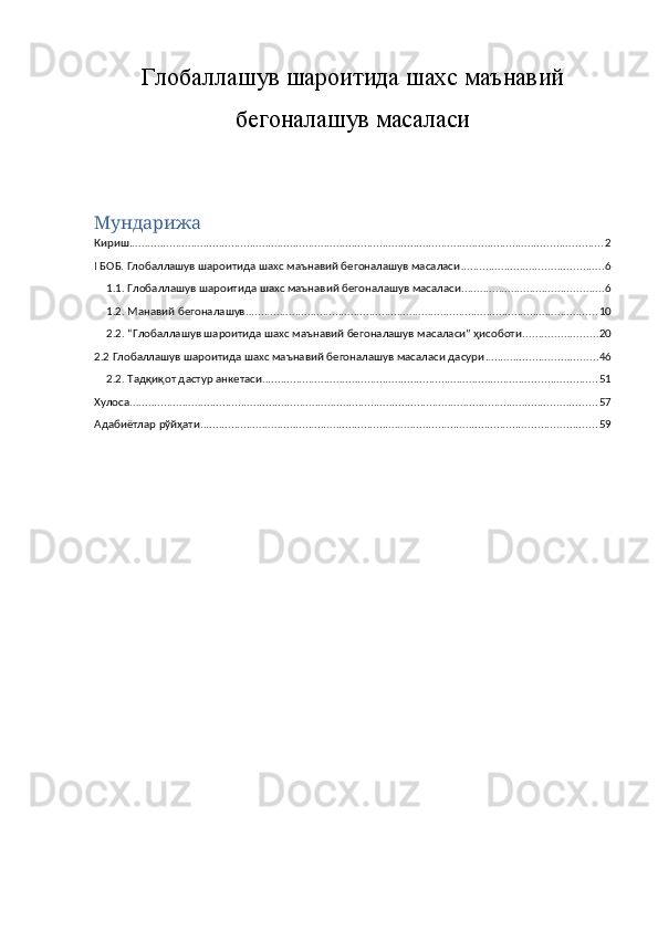 Глобаллашув шароитида шахс маънавий
бегоналашув масаласи
Мундарижа
Кириш ......................................................................................................................................................... 2
I БОБ. Глобаллашув шароитида шахс маънавий бегоналашув масаласи .............................................. 6
1.1. Глобаллашув шароитида шахс маънавий бегоналашув масаласи .............................................. 6
1.2. Манавий бегоналашув .................................................................................................................. 10
2.2. “Глобаллашув шароитида шахс маънавий бегоналашув масаласи” ҳисоботи ........................ 20
2.2 Глобаллашув шароитида шахс маънавий бегоналашув масаласи дасури .................................... 46
2.2. Тадқиқот дастур анкетаси ............................................................................................................ 51
Хулоса ....................................................................................................................................................... 57
Адабиётлар рўйҳати ................................................................................................................................ 59 