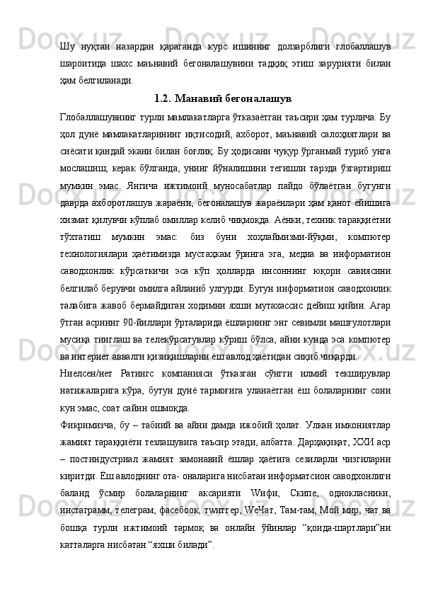 Шу   нуқтаи   назардан   қараганда   курс   ишининг   долзарблиги   глобаллашув
шароитида   шахс   маънавий   бегоналашувини   тадқиқ   этиш   зарурияти   билан
ҳам белгиланади.
1.2. Манавий бегоналашув
Глобаллашувнинг турли мамлакатларга ўтказаётган таъсири ҳам турлича. Бу
ҳол   дунё   мамлакатларининг   иқтисодий,   ахборот,   маънавий   салоҳиятлари   ва
сиёсати қандай экани билан боғлиқ. Бу ҳодисани чуқур ўрганмай туриб унга
мослашиш,   керак   бўлганда,   унинг   йўналишини   тегишли   тарзда   ўзгартириш
мумкин   эмас.   Янгича   ижтимоий   муносабатлар   пайдо   бўлаётган   бугунги
даврда ахборотлашув жараёни, бегоналашув  жараёнлари ҳам қанот ёйишига
хизмат қилувчи кўплаб омиллар келиб чиқмоқда. Аёнки, техник тараққиётни
тўхтатиш   мумкин   эмас:   биз   буни   хоҳлаймизми-йўқми,   компютер
технологиялари   ҳаётимизда   мустаҳкам   ўринга   эга,   медиа   ва   информатион
саводхонлик   кўрсаткичи   эса   кўп   ҳолларда   инсоннинг   юқори   савиясини
белгилаб берувчи омилга айланиб улгурди. Бугун информатион саводхонлик
талабига   жавоб   бермайдиган   ходимни   яхши   мутахассис   дейиш   қийин.   Агар
ўтган асрнинг 90-йиллари ўрталарида ёшларнинг энг севимли машғулотлари
мусиқа   тинглаш  ва  телекўрсатувлар  кўриш  бўлса,  айни  кунда  эса   компютер
ва интернет аввалги қизиқишларни ёш авлод ҳаётидан сиқиб чиқарди.
Ниелсен/нет   Ратингс   компанияси   ўтказган   сўнгги   илмий   текширувлар
натижаларига   кўра,   бутун   дунё   тармоғига   уланаётган   ёш   болаларнинг   сони
кун эмас, соат сайин ошмоқда.
Фикримизча,   бу   –  табиий   ва   айни  дамда   ижобий   ҳолат.   Улкан   имкониятлар
жамият тараққиёти тезлашувига таъсир этади, албатта. Дарҳақиқат, ХХИ аср
–   постиндустриал   жамият   замонавий   ёшлар   ҳаётига   сезиларли   чизгиларни
киритди. Ёш авлоднинг ота- оналарига нисбатан информатсион саводхонлиги
баланд   ўсмир   болаларнинг   аксарияти   Wифи,   Скипе,   однокласники,
инстаграмм, телеграм, фаcебоок, тwиттер, WеЧат, Там-там, Мой мир, чат ва
бошқа   турли   ижтимоий   тармоқ   ва   онлайн   ўйинлар   “қоида-шартлари”ни
катталарга нисбатан “яхши билади”. 