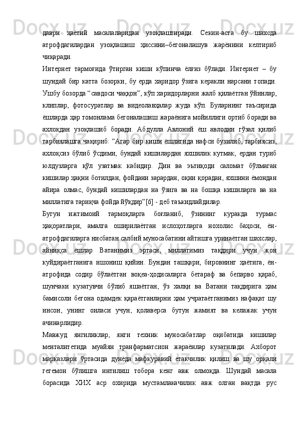 даври   ҳаётий   масалаларидан   узоқлаштиради.   Секин-аста   бу   шахсда
атрофдагилардан   узоқлашиш   ҳиссини–бегоналашув   жарёнини   келтириб
чиқаради.
Интернет   тармоғида   ўтирган   киши   кўпинча   ёлғиз   бўлади.   Интернет   –   бу
шундай   бир   катта   бозорки,   бу   ерда   харидор   ўзига   керакли   нарсани   топади.
Ушбу бозорда “савдоси чаққон”, кўп харидорларни жалб қилаётган ўйинлар,
клиплар,   фотосуратлар   ва   видеолавҳалар   жуда   кўп.   Буларнинг   таъсирида
ёшларда ҳар томонлама бегоналашиш жараёнига мойиллиги ортиб боради ва
ахлоқдан   узоқлашиб   боради.   Абдулла   Авлоний   ёш   авлодни   гўзал   қилиб
тарбиялашга  чақириб:  “Агар бир киши ёшлигида нафси бузилиб, тарбиясиз,
ахлоқсиз   бўлиб   ўсдими,   бундай   кишилардан   яхшилик   кутмак,   ердан   туриб
юлдузларга   қўл   узатмак   кабидир.   Дин   ва   эътиқоди   саломат   бўлмаган
кишилар ҳақни ботилдан, фойдани зарардан, оқни қорадан, яхшини ёмондан
айира   олмас,   бундай   кишилардан   на   ўзига   ва   на   бошқа   кишиларга   ва   на
миллатига тариқча фойда йўқдир”[6] - деб таъкидлайдилар.
Бугун   ижтимоий   тармоқларга   боғланиб,   ўзининг   куракда   турмас
ҳақоратлари,   амалга   оширилаётган   ислоҳотларга   нохолис   баҳоси,   ён-
атрофдагиларга нисбатан салбий муносабатини айтишга уринаётган шахслар,
айниқса   ёшлар   Ватанимиз   эртаси,   миллатимиз   тақдири   учун   жон
куйдираётганига   ишониш   қийин.   Бундан   ташқари,   бировнинг   ҳаётига,   ён-
атрофида   содир   бўлаётган   воқеа-ҳодисаларга   бетараф   ва   бепарво   қараб,
шунчаки   кузатувчи   бўлиб   яшаётган,   ўз   халқи   ва   Ватани   тақдирига   ҳам
бамисоли   бегона   одамдек   қараётганларни   ҳам   учратаётганимиз   нафақат   шу
инсон,   унинг   оиласи   учун,   қолаверса   бутун   жамият   ва   келажак   учун
ачинарлидир.
Мавжуд   янгиликлар,   янги   техник   муносабатлар   оқибатида   кишилар
менталитетида   муайян   транфарматсион   жараёнлар   кузатилади.   Ахборот
марказлари   ўртасида   дунёда   мафкуравий   етакчилик   қилиш   ва   шу   орқали
гегемон   бўлишга   интилиш   тобора   кенг   авж   олмоқда.   Шундай   масала
борасида   ХИХ   аср   охирида   мустамлакачилик   авж   олган   вақтда   рус 