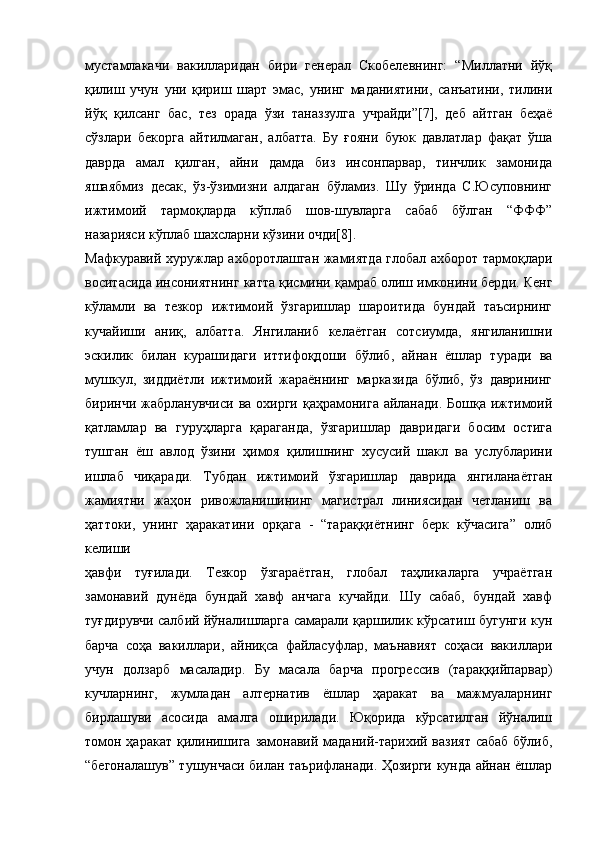 мустамлакачи   вакилларидан   бири   генерал   Скобелевнинг:   “Миллатни   йўқ
қилиш   учун   уни   қириш   шарт   эмас,   унинг   маданиятини,   санъатини,   тилини
йўқ   қилсанг   бас,   тез   орада   ўзи   таназзулга   учрайди”[7],   деб   айтган   беҳаё
сўзлари   бекорга   айтилмаган,   албатта.   Бу   ғояни   буюк   давлатлар   фақат   ўша
даврда   амал   қилган,   айни   дамда   биз   инсонпарвар,   тинчлик   замонида
яшаябмиз   десак,   ўз-ўзимизни   алдаган   бўламиз.   Шу   ўринда   С.Юсуповнинг
ижтимоий   тармоқларда   кўплаб   шов-шувларга   сабаб   бўлган   “ФФФ”
назарияси кўплаб шахсларни кўзини очди[8].
Мафкуравий хуружлар ахборотлашган жамиятда глобал ахборот тармоқлари
воситасида инсониятнинг катта қисмини қамраб олиш имконини берди. Кенг
кўламли   ва   тезкор   ижтимоий   ўзгаришлар   шароитида   бундай   таъсирнинг
кучайиши   аниқ,   албатта.   Янгиланиб   келаётган   сотсиумда,   янгиланишни
эскилик   билан   курашидаги   иттифоқдоши   бўлиб,   айнан   ёшлар   туради   ва
мушкул,   зиддиётли   ижтимоий   жараённинг   марказида   бўлиб,   ўз   даврининг
биринчи жабрланувчиси  ва охирги қаҳрамонига  айланади.  Бошқа ижтимоий
қатламлар   ва   гуруҳларга   қараганда,   ўзгаришлар   давридаги   босим   остига
тушган   ёш   авлод   ўзини   ҳимоя   қилишнинг   хусусий   шакл   ва   услубларини
ишлаб   чиқаради.   Тубдан   ижтимоий   ўзгаришлар   даврида   янгиланаётган
жамиятни   жаҳон   ривожланишининг   магистрал   линиясидан   четланиш   ва
ҳаттоки,   унинг   ҳаракатини   орқага   -   “тараққиётнинг   берк   кўчасига”   олиб
келиши
ҳавфи   туғилади.   Тезкор   ўзгараётган,   глобал   таҳликаларга   учраётган
замонавий   дунёда   бундай   хавф   анчага   кучайди.   Шу   сабаб,   бундай   хавф
туғдирувчи салбий йўналишларга самарали қаршилик кўрсатиш бугунги кун
барча   соҳа   вакиллари,   айниқса   файласуфлар,   маънавият   соҳаси   вакиллари
учун   долзарб   масаладир.   Бу   масала   барча   прогрессив   (тараққийпарвар)
кучларнинг,   жумладан   алтернатив   ёшлар   ҳаракат   ва   мажмуаларнинг
бирлашуви   асосида   амалга   оширилади.   Юқорида   кўрсатилган   йўналиш
томон ҳаракат қилинишига замонавий маданий-тарихий вазият  сабаб бўлиб,
“бегоналашув” тушунчаси билан таърифланади. Ҳозирги кунда айнан ёшлар 