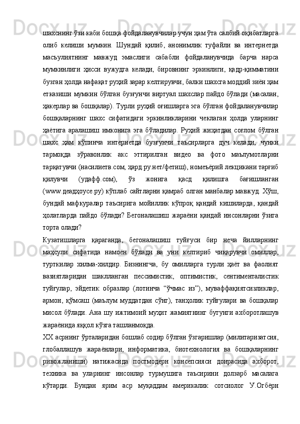 шахснинг ўзи каби бошқа фойдаланувчилар учун ҳам ўта салбий оқибатларга
олиб   келиши   мумкин.   Шундай   қилиб,   анонимлик   туфайли   ва   интернетда
масъулиятнинг   мавжуд   эмаслиги   сабабли   фойдаланувчида   барча   нарса
мумкинлиги   ҳисси   вужудга   келади,   бировнинг   эркинлиги,   қадр-қимматини
бузган ҳолда нафақат руҳий зарар келтирувчи, балки шахсга моддий зиён ҳам
етказиши мумкин бўлган бузғунчи  виртуал шахслар пайдо бўлади (масалан,
ҳакерлар ва бошқалар). Турли руҳий оғишларга эга бўлган фойдаланувчилар
бошқаларнинг   шахс   сифатидаги   эркинликларини   чеклаган   ҳолда   уларнинг
ҳаётига   аралашиш   имконига   эга   бўладилар.   Руҳий   жиҳатдан   соғлом   бўлган
шахс   ҳам   кўпинча   интернетда   бузғунчи   таъсирларга   дуч   келади,   чунки
тармоқда   зўравонлик   акс   эттирилган   видео   ва   фото   маълумотларни
тарқатувчи (насилиетв.cом, ҳард.ру.нет/фетиш), номеъёрий лекцикани тарғиб
қилувчи   (удафф.cом),   ўз   жонига   қасд   қилишга   бағишланган
(www.деадҳоусе.ру) кўплаб сайтларни қамраб олган манбалар мавжуд. Хўш,
бундай   мафкуралар   таъсирига   мойиллик   кўпроқ   қандай   кишиларда,   қандай
ҳолатларда   пайдо   бўлади?   Бегоналашиш   жараёни   қандай   инсонларни   ўзига
торта олади?
Кузатишларга   қараганда,   бегоналашиш   туйғуси   бир   неча   йилларнинг
маҳсули   сифатида   намоён   бўлади   ва   уни   келтириб   чиқарувчи   омиллар,
турткилар   хилма-хилдир.   Бизнингча,   бу   омилларга   турли   ҳаёт   ва   фаолият
вазиятларидан   шаклланган   пессимистик,   оптимистик,   сентименталистик
туйғулар,   эйдетик   образлар   (лотинча   “ўчмас   из”),   муваффақиятсизликлар,
армон,   қўмсаш   (маълум   муддатдан   сўнг),   танҳолик   туйғулари   ва   бошқалар
мисол   бўлади.   Ана  шу   ижтимоий  муҳит   жамиятнинг   бугунги   ахборотлашув
жараёнида яққол кўзга ташланмоқда.
ХХ асрнинг ўрталаридан бошлаб содир бўлган ўзгаришлар (милитаризатсия,
глобаллашув   жараёнлари,   информатика,   биотехнология   ва   бошқаларнинг
ривожланиши)   натижасида   постмодерн   консепсияси   доирасида   ахборот,
техника   ва   уларнинг   инсонлар   турмушига   таъсирини   долзарб   масалага
кўтарди.   Бундан   ярим   аср   муқаддам   америкалик   сотсиолог   У.Огбёрн