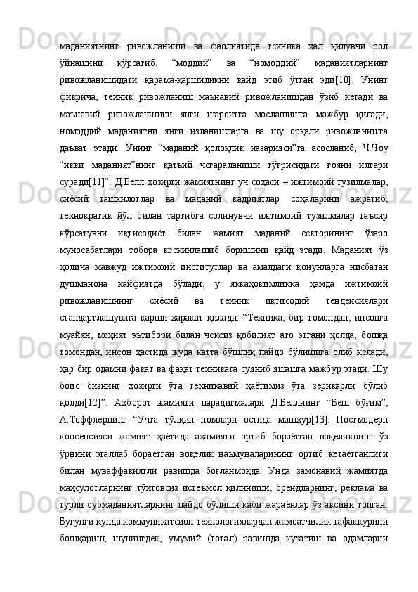 маданиятнинг   ривожланиши   ва   фаолиятида   техника   ҳал   қилувчи   рол
ўйнашини   кўрсатиб,   “моддий”   ва   “номоддий”   маданиятларнинг
ривожланишидаги   қарама-қаршиликни   қайд   этиб   ўтган   эди[10].   Унинг
фикрича,   техник   ривожланиш   маънавий   ривожланишдан   ўзиб   кетади   ва
маънавий   ривожланишни   янги   шароитга   мослашишга   мажбур   қилади,
номоддий   маданиятни   янги   изланишларга   ва   шу   орқали   ривожланишга
даъват   этади.   Унинг   “маданий   қолоқлик   назарияси”га   асосланиб,   Ч.Чоу
“икки   маданият”нинг   қатъий   чегараланиши   тўғрисидаги   ғояни   илгари
суради[11]”. Д.Белл ҳозирги жамиятнинг уч соҳаси – ижтимоий тузилмалар,
сиёсий   ташкилотлар   ва   маданий   қадриятлар   соҳаларини   ажратиб,
технократик   йўл   билан   тартибга   солинувчи   ижтимоий   тузилмалар   таъсир
кўрсатувчи   иқтисодиёт   билан   жамият   маданий   секторининг   ўзаро
муносабатлари   тобора   кескинлашиб   боришини   қайд   этади.   Маданият   ўз
ҳолича   мавжуд   ижтимоий   институтлар   ва   амалдаги   қонунларга   нисбатан
душманона   кайфиятда   бўлади,   у   яккаҳокимликка   ҳамда   ижтимоий
ривожланишнинг   сиёсий   ва   техник   иқтисодий   тенденсиялари
стандартлашувига   қарши   ҳаракат   қилади.   “Техника,   бир   томондан,   инсонга
муайян,   моҳият   эътибори   билан   чексиз   қобилият   ато   этгани   ҳолда,   бошқа
томондан,   инсон   ҳаётида   жуда   катта   бўшлиқ   пайдо   бўлишига   олиб   келади,
ҳар бир одамни фақат ва фақат техникага суяниб яшашга мажбур этади. Шу
боис   бизнинг   ҳозирги   ўта   техникавий   ҳаётимиз   ўта   зерикарли   бўлиб
қолди[12]”.   Ахборот   жамияти   парадигмалари   Д.Беллнинг   “Беш   бўғим”,
А.Тоффлернинг   “Учта   тўлқин   номлари   остида   машҳур[13].   Постмодерн
консепсияси   жамият   ҳаётида   аҳамияти   ортиб   бораётган   воқеликнинг   ўз
ўрнини   эгаллаб   бораётган   воқелик   наъмуналарининг   ортиб   кетаётганлиги
билан   муваффақиятли   равишда   боғланмоқда.   Унда   замонавий   жамиятда
маҳсулотларнинг   тўхтовсиз   истеъмол   қилиниши,   брендларнинг,   реклама   ва
турли субмаданиятларнинг пайдо бўлиши каби жараёнлар ўз аксини топган.
Бугунги кунда коммуникатсион технологиялардан жамоатчилик тафаккурини
бошқариш,   шунингдек,   умумий   (тотал)   равишда   кузатиш   ва   одамларни 