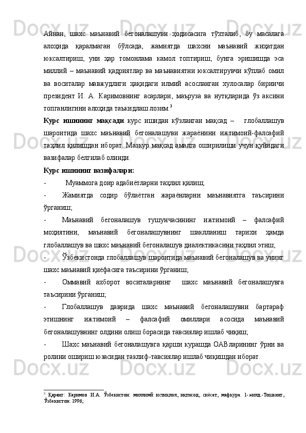 Айнан,   шахс   маънавий   бегоналашуви   ҳодисасига   тўхталиб,   бу   масалага
алоҳида   қаралмаган   бўлсада,   жамиятда   шахсни   маънавий   жиҳатдан
юксалтириш,   уни   ҳар   томонлама   камол   топтириш,   бунга   эришишда   эса
миллий   –   маънавий   қадриятлар   ва   маънавиятни   юксалтирувчи   кўплаб   омил
ва   воситалар   мавжудлиги   ҳақидаги   илмий   асосланган   хулосалар   биринчи
президент   И.   А.   Каримовнинг   асарлари,   маъруза   ва   нутқларида   ўз   аксини
топганлигини алоҳида таъкидлаш лозим. 3
Курс   ишининг   мақсади   курс   ишидан   кўзланган   мақсад   –       глобаллашув
шароитида   шахс   маънавий   бегоналашуви   жараёнини   ижтимоий-фалсафий
таҳлил қилишдан иборат.   Мазкур мақсад амалга оширилиши учун қуйидаги
вазифалар белгилаб олинди.
Курс ишининг вазифалари:   
- Муаммога доир адабиётларни таҳлил қилиш;
- Жамиятда   содир   бўлаётган   жараёнларни   маънавиятга   таъсирини
ўрганиш;
- Маънавий   бегоналашув   тушунчасининг   ижтимоий   –   фалсафий
моҳиятини,   маънавий   бегоналашувнинг   шаклланиш   тарихи   ҳамда
глобаллашув ва шахс маънавий бегоналашув диалектикасини таҳлил этиш;
- Ўзбекистонда глобаллашув шароитида маънавий бегоналашув ва унинг
шахс маънавий қиёфасига таъсирини ўрганиш;
- Оммавий   ахборот   воситаларнинг     шахс   маънавий   бегоналашувга
таъсирини ўрганиш;
- Глобаллашув   даврида   шахс   маънавий   бегоналашувни   бартараф
этишнинг   ижтимоий   –   фалсафий   омиллари   асосида   маънавий
бегоналашувнинг олдини олиш борасида тавсиялар ишлаб чиқиш;
- Шахс  маънавий   бегоналашувга   қарши  курашда  ОАВларининг   ўрни  ва
ролини ошириш юзасидан таклиф-тавсиялар ишлаб чиқишдан иборат.
3
  Қаранг:   Каримов   И.А.   Ўзбекистон:   миллимй   истиқлол,   иқтисод,   сиёсат,   мафкура.   1-жилд.-Тошкент,
Ўзбекистон. 1996;  