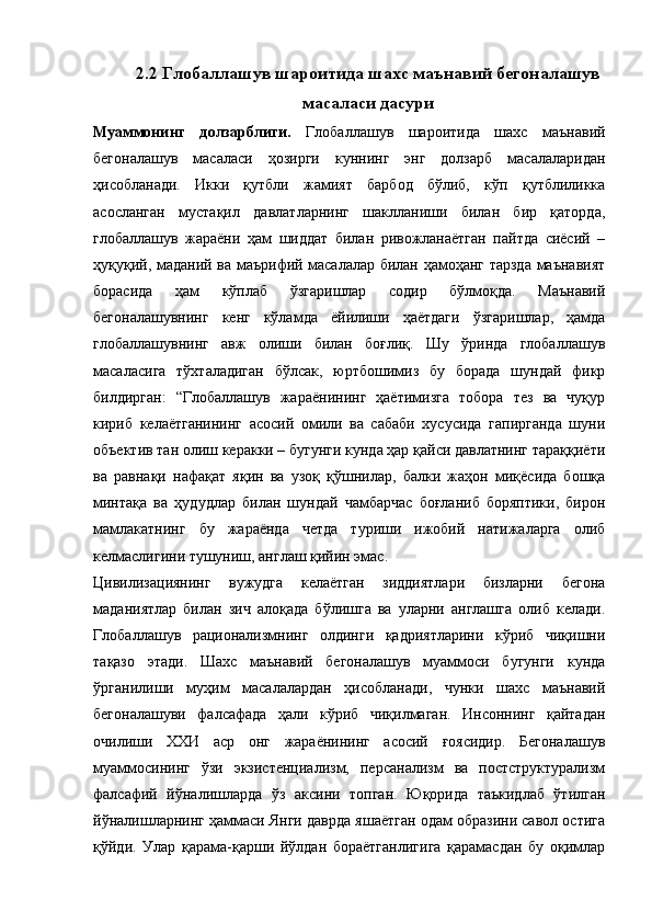 2.2 Глобаллашув шароитида шахс маънавий бегоналашув
масаласи дасури
Муаммонинг   долзарблиги.   Глобаллашув   шароитида   шахс   маънавий
бегоналашув   масаласи   ҳозирги   куннинг   энг   долзарб   масалаларидан
ҳисобланади.   Икки   қутбли   жамият   барбод   бўлиб,   кўп   қутблиликка
асосланган   мустақил   давлатларнинг   шаклланиши   билан   бир   қаторда,
глобаллашув   жараёни   ҳам   шиддат   билан   ривожланаётган   пайтда   сиёсий   –
ҳуқуқий, маданий ва маърифий масалалар билан ҳамоҳанг тарзда маънавият
борасида   ҳам   кўплаб   ўзгаришлар   содир   бўлмоқда.   Маънавий
бегоналашувнинг   кенг   кўламда   ёйилиши   ҳаётдаги   ўзгаришлар,   ҳамда
глобаллашувнинг   авж   олиши   билан   боғлиқ.   Шу   ўринда   глобаллашув
масаласига   тўхталадиган   бўлсак,   юртбошимиз   бу   борада   шундай   фикр
билдирган:   “Глобаллашув   жараёнининг   ҳаётимизга   тобора   тез   ва   чуқур
кириб   келаётганининг   асосий   омили   ва   сабаби   хусусида   гапирганда   шуни
объектив тан олиш керакки – бугунги кунда ҳар қайси давлатнинг тараққиёти
ва   равнақи   нафақат   яқин   ва   узоқ   қўшнилар,   балки   жаҳон   миқёсида   бошқа
минтақа   ва   ҳудудлар   билан   шундай   чамбарчас   боғланиб   боряптики,   бирон
мамлакатнинг   бу   жараёнда   четда   туриши   ижобий   натижаларга   олиб
келмаслигини тушуниш, англаш қийин эмас.
Цивилизациянинг   вужудга   келаётган   зиддиятлари   бизларни   бегона
маданиятлар   билан   зич   алоқада   бўлишга   ва   уларни   англашга   олиб   келади.
Глобаллашув   рационализмнинг   олдинги   қадриятларини   кўриб   чиқишни
тақазо   этади.   Шахс   маънавий   бегоналашув   муаммоси   бугунги   кунда
ўрганилиши   муҳим   масалалардан   ҳисобланади,   чунки   шахс   маънавий
бегоналашуви   фалсафада   ҳали   кўриб   чиқилмаган.   Инсоннинг   қайтадан
очилиши   ХХИ   аср   онг   жараёнининг   асосий   ғоясидир.   Бегоналашув
муаммосининг   ўзи   экзистенциализм,   персанализм   ва   постструктурализм
фалсафий   йўналишларда   ўз   аксини   топган.   Юқорида   таъкидлаб   ўтилган
йўналишларнинг ҳаммаси Янги даврда яшаётган одам образини савол остига
қўйди.   Улар   қарама-қарши   йўлдан   бораётганлигига   қарамасдан   бу   оқимлар 