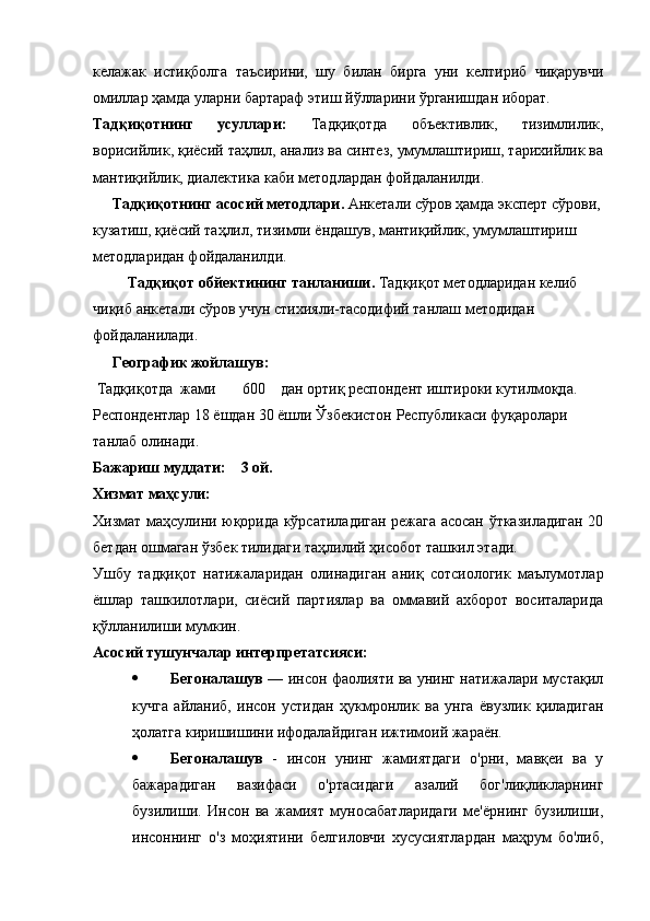 келажак   истиқболга   таъсирини,   шу   билан   бирга   уни   келтириб   чиқарувчи
омиллар ҳамда уларни бартараф этиш йўлларини ўрганишдан иборат.
Тадқиқотнинг   усуллари :   Тадқиқотда   объективлик,   тизимлилик,
ворисийлик, қиёсий таҳлил, анализ ва синтез, умумлаштириш, тарихийлик ва
мантиқийлик, диалектика каби методлардан фойдаланилди.
     Тадқиқотнинг асосий методлари.  Анкетали сўров ҳамда эксперт сўрови,
кузатиш, қиёсий таҳлил, тизимли ёндашув, мантиқийлик, умумлаштириш 
методларидан фойдаланилди. 
          Тадқиқот обйектининг танланиши.  Тадқиқот методларидан келиб 
чиқиб анкетали сўров учун стихияли-тасодифий танлаш методидан 
фойдаланилади.
     Географик жойлашув:
 Тадқиқотда  жами       600    дан ортиқ респондент иштироки кутилмоқда. 
Респондентлар 18 ёшдан 30 ёшли Ўзбекистон Республикаси фуқаролари 
танлаб олинади. 
Бажариш муддати:    3 ой.
Хизмат маҳсули: 
Хизмат маҳсулини юқорида кўрсатиладиган режага асосан ўтказиладиган 20
бетдан ошмаган ўзбек тилидаги таҳлилий ҳисобот ташкил этади. 
Ушбу   тадқиқот   натижаларидан   олинадиган   аниқ   сотсиологик   маълумотлар
ёшлар   ташкилотлари,   сиёсий   партиялар   ва   оммавий   ахборот   воситаларида
қўлланилиши мумкин. 
Асосий тушунчалар интерпретатсияси: 
 Бегоналашув   — инсон фаолияти ва унинг натижалари мустақил
кучга   айланиб,   инсон   устидан   ҳукмронлик   ва   унга   ёвузлик   қиладиган
ҳолатга киришишини ифодалайдиган ижтимоий жараён.
 Бегоналашув   -   инсон   унинг   жамиятдаги   о'рни,   мавқеи   ва   у
бажарадиган   вазифаси   о'ртасидаги   азалий   бог'лиқликларнинг
бузилиши.   Инсон   ва   жамият   муносабатларидаги   ме'ёрнинг   бузилиши,
инсоннинг   о'з   моҳиятини   белгиловчи   хусусиятлардан   маҳрум   бо'либ, 