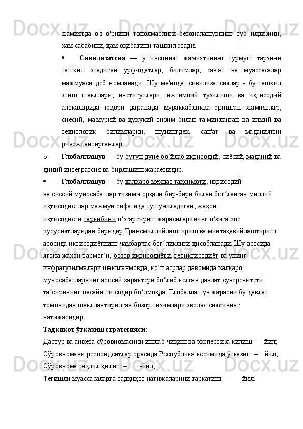 жамиятда   о'з   о'рнини   тополмаслиги   бегоналашувнинг   туб   илдизини,
ҳам сабабини, ҳам оқибатини ташкил этади.
 Сивилизатсия   —   у   инсоният   жамиятининг   турмуш   тарзини
ташкил   этадиган   урф-одатлар,   билимлар,   сан'ат   ва   муассасалар
мажмуаси   деб   номланади.   Шу   ма'нода,   сивилизатсиялар   -   бу   ташкил
этиш   шакллари,   институтлари,   ижтимоий   тузилиши   ва   иқтисодий
алоқаларида   юқори   даражада   мураккабликка   эришган   жамиятлар;
сиёсий,   ма'мурий   ва   ҳуқуқий   тизим   билан   та'минланган   ва   илмий   ва
технологик   билимларни,   шунингдек,   сан'ат   ва   маданиятни
ривожлантирганлар.
o Глобаллашув   — бу   бутун дунё бо йлаб иқтисодийʻ , сиёсий,   маданий   ва
диний интегратсия ва бирлашиш жараёнидир.
 Глобаллашув   — бу   халқаро меҳнат тақсимоти , иқтисодий 
ва   сиёсий   муносабатлар тизими орқали бир-бири билан бог ланган миллий 	
ʻ
иқтисодиётлар мажмуи сифатида тушуниладиган, жаҳон 
иқтисодиёти   таркибини   о згартириш жараёнларининг о зига хос 	
ʻ ʻ
хусусиятларидан биридир.Трансмиллийлаштириш ва минтақавийлаштириш 
асосида иқтисодиётнинг чамбарчас бог лиқлиги ҳисобланади. Шу асосида 	
ʻ
ягона жаҳон тармог и,	
ʻ   бозор иқтисодиёти ,   геоиқтисодиёт   ва унинг 
инфратузилмалари шаклланмоқда, ко п асрлар давомида халқаро 	
ʻ
муносабатларнинг асосий характери бо либ келган	
ʻ   давлат   суверенитети  
 
та сирининг пасайиши содир бо лмоқда. Глобаллашув жараёни бу давлат 	
ʼ ʻ
томонидан шакллантирилган бозор тизимлари эволютсиясининг 
натижасидир.
Тадқиқот ўтказиш стратегияси:
Дастур ва анкета сўровномасини ишлаб чиқиш ва экспертиза қилиш –    йил;
Сўровномани респондентлар орасида Республика кесимида ўтказиш –    йил;
Сўровнома таҳлил қилиш –       -йил;
Тегишли муассасаларга тадқиқот натижаларини тарқатиш –         йил. 