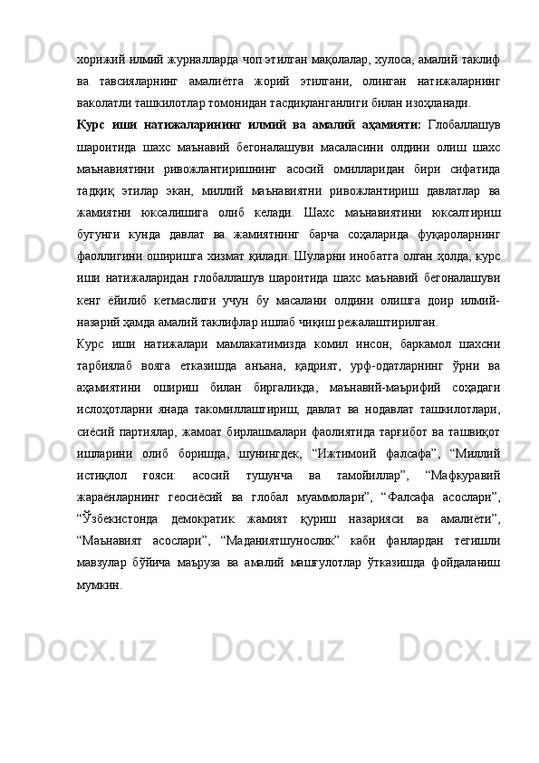 хорижий илмий журналларда чоп этилган мақолалар, хулоса, амалий таклиф
ва   тавсияларнинг   амалиётга   жорий   этилгани,   олинган   натижаларнинг
ваколатли ташкилотлар томонидан тасдиқланганлиги билан изоҳланади.
Курс   иши   натижаларининг   илмий   ва   амалий   аҳамияти:   Глобаллашув
шароитида   шахс   маънавий   бегоналашуви   масаласини   олдини   олиш   шахс
маънавиятини   ривожлантиришнинг   асосий   омилларидан   бири   сифатида
тадқиқ   этилар   экан,   миллий   маънавиятни   ривожлантириш   давлатлар   ва
жамиятни   юксалишига   олиб   келади.   Шахс   маънавиятини   юксалтириш
бугунги   кунда   давлат   ва   жамиятнинг   барча   соҳаларида   фуқароларнинг
фаоллигини оширишга хизмат қилади. Шуларни инобатга олган ҳолда, курс
иши   натижаларидан   глобаллашув   шароитида   шахс   маънавий   бегоналашуви
кенг   ёйилиб   кетмаслиги   учун   бу   масалани   олдини   олишга   доир   илмий-
назарий ҳамда амалий таклифлар ишлаб чиқиш режалаштирилган.   
Курс   иши   натижалари   мамлакатимизда   комил   инсон,   баркамол   шахсни
тарбиялаб   вояга   етказишда   анъана,   қадрият,   урф-одатларнинг   ўрни   ва
аҳамиятини   ошириш   билан   биргаликда,   маънавий-маърифий   соҳадаги
ислоҳотларни   янада   такомиллаштириш,   давлат   ва   нодавлат   ташкилотлари,
сиёсий   партиялар,   жамоат   бирлашмалари   фаолиятида   тарғибот   ва   ташвиқот
ишларини   олиб   боришда,   шунингдек,   “Ижтимоий   фалсафа”,   “Миллий
истиқлол   ғояси:   асосий   тушунча   ва   тамойиллар”,   “Мафкуравий
жараёнларнинг   геосиёсий   ва   глобал   муаммолари”,   “Фалсафа   асослари”,
“Ўзбекистонда   демократик   жамият   қуриш   назарияси   ва   амалиёти”,
“Маънавият   асослари”,   “Маданиятшунослик”   каби   фанлардан   тегишли
мавзулар   бўйича   маъруза   ва   амалий   машғулотлар   ўтказишда   фойдаланиш
мумкин. 