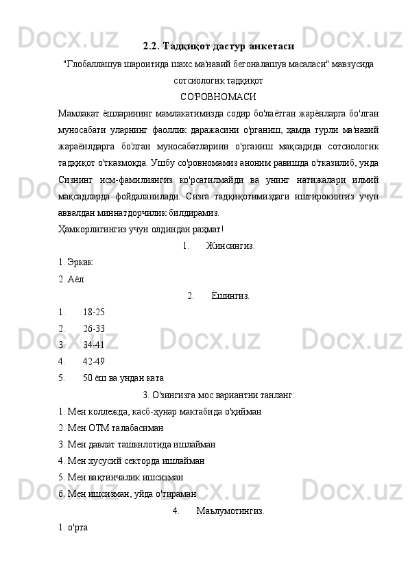 2.2. Тадқиқот дастур  анкетаси
"Глобаллашув шароитида шахс ма'навий бегоналашув масаласи" мавзусида
сотсиологик тадқиқот
СО'РОВНОМАСИ
Мамлакат ёшларининг мамлакатимизда содир бо'лаётган жарёнларга бо'лган
муносабати   уларнинг   фаоллик   даражасини   о'рганиш,   ҳамда   турли   ма'навий
жараёнлдарга   бо'лган   муносабатларини   о'рганиш   мақсадида   сотсиологик
тадқиқот о'тказмоқда. Ушбу со'ровномамиз аноним равишда о'тказилиб, унда
Сизнинг   исм-фамилиянгиз   ко'рсатилмайди   ва   унинг   натижалари   илмий
мақсадларда   фойдаланилади.   Сизга   тадқиқотимиздаги   иштирокингиз   учун
аввалдан миннатдорчилик билдирамиз.
Ҳамкорлигингиз учун олдиндан раҳмат!
1. Жинсингиз.
1. Эркак
2. Аёл
2. Ёшингиз.
1. 18-25
2. 26-33
3. 34-41
4. 42-49
5. 50 ёш ва ундан ката
3. О'зингизга мос вариантни танланг:
1. Мен коллежда, касб-ҳунар мактабида о'қийман 
2. Мен ОТМ талабасиман 
3. Мен давлат ташкилотида ишлайман 
4. Мен хусусий секторда ишлайман
5. Мен вақтинчалик ишсизман
6. Мен ишсизман, уйда о'тираман 
4. Маълумотингиз.
1. о'рта 