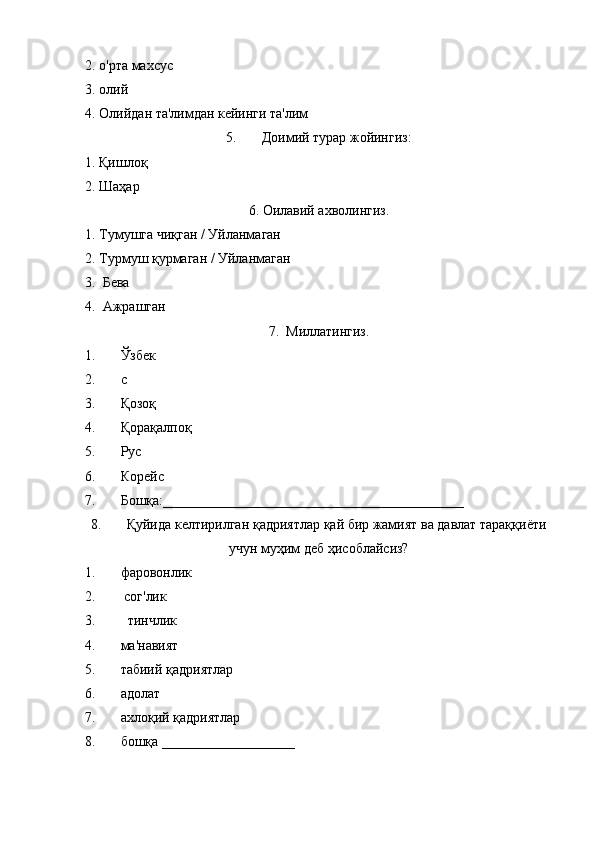 2. о'рта махсус
3. олий
4. Олийдан та'лимдан кейинги та'лим
5. Доимий турар жойингиз:
1. Қишлоқ 
2. Шаҳар 
6. Оилавий ахволингиз.
1. Тумушга чиқган / Уйланмаган
2. Турмуш қурмаган / Уйланмаган
3.  Бева
4.  Ажрашган
7.  Миллатингиз.
1. Ўзбек
2. c
3. Қозоқ
4. Қорақалпоқ
5. Рус
6. Корейс 
7. Бошқа:___________________________________________
8. Қуйида келтирилган қадриятлар қай бир жамият ва давлат тараққиёти
учун муҳим деб ҳисоблайсиз?
1. фаровонлик
2.  сог'лик
3.   тинчлик
4. ма'навият
5. табиий қадриятлар
6. адолат
7. ахлоқий қадриятлар
8. бошқа ___________________ 