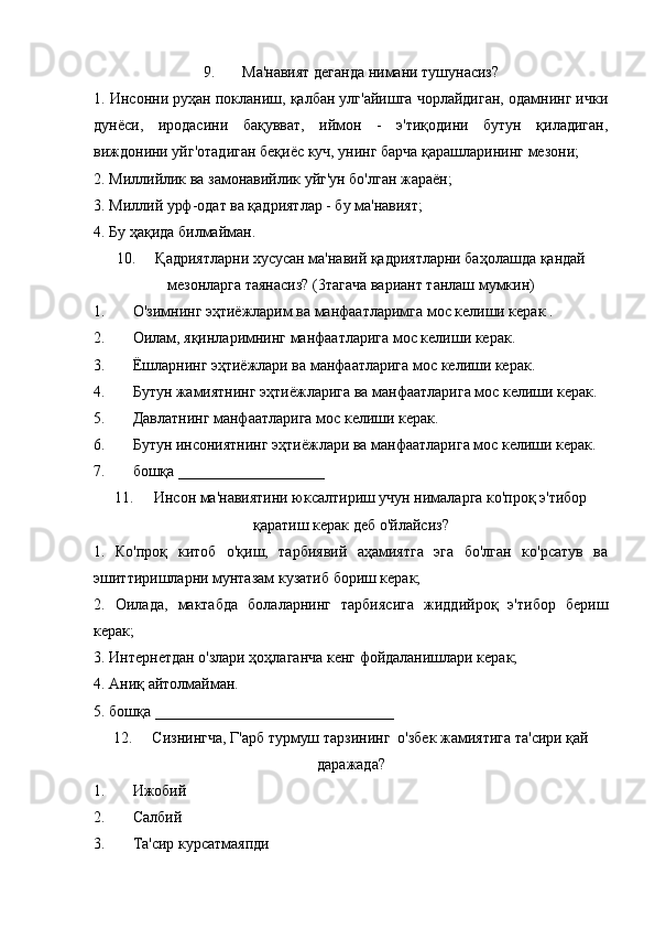 9. Ма'навият деганда нимани тушунасиз?
1. Инсонни руҳан покланиш, қалбан улг'айишга чорлайдиган, одамнинг ички
дунёси,   иродасини   бақувват,   иймон   -   э'тиқодини   бутун   қиладиган,
виждонини уйг'отадиган беқиёс куч, унинг барча қарашларининг мезони;
2. Миллийлик ва замонавийлик уйг'ун бо'лган жараён; 
3. Миллий урф-одат ва қадриятлар - бу ма'навият;
4. Бу ҳақида билмайман.
10. Қадриятларни хусусан ма'навий қадриятларни баҳолашда қандай
мезонларга таянасиз? (3тагача вариант танлаш мумкин)
1. О'зимнинг эҳтиёжларим ва манфаатларимга мос келиши керак .
2. Оилам, яқинларимнинг манфаатларига мос келиши керак.
3. Ёшларнинг эҳтиёжлари ва манфаатларига мос келиши керак. 
4. Бутун жамиятнинг эҳтиёжларига ва манфаатларига мос келиши керак.
5. Давлатнинг манфаатларига мос келиши керак.
6. Бутун инсониятнинг эҳтиёжлари ва манфаатларига мос келиши керак.
7. бошқа ___________________
11. Инсон ма'навиятини юксалтириш учун нималарга ко'проқ э'тибор
қаратиш керак деб о'йлайсиз?
1.   Ко'проқ   китоб   о'қиш,   тарбиявий   аҳамиятга   эга   бо'лган   ко'рсатув   ва
эшиттиришларни мунтазам кузатиб бориш керак;
2.   Оилада,   мактабда   болаларнинг   тарбиясига   жиддийроқ   э'тибор   бериш
керак;
3. Интернетдан о'злари ҳоҳлаганча кенг фойдаланишлари керак;
4. Аниқ айтолмайман.
5. бошқа _______________________________
12. Сизнингча, Г'арб турмуш тарзининг  о'збек жамиятига та'сири қай
даражада?
1. Ижобий
2. Салбий 
3. Та'сир курсатмаяпди 