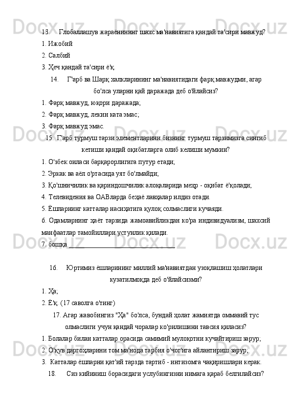 13. Глобаллашув жараёнининг шахс ма'навиятига қандай та'сири мавжуд?
1. Ижобий 
2. Салбий 
3. Ҳеч қандай та'сири ё'қ.
14. Г'арб ва Шарқ халкларининг ма'навиятидаги фарқ мавжудми, агар
бо'лса уларни қай даражада деб о'йлайсиз?
1. Фарқ мавжуд, юқори даражада;
2. Фарқ мавжуд, лекин ката эмас;
3. Фарқ мавжуд эмас.
15.  Г'арб турмуш тарзи элементларини бизнинг турмуш тарзимизга сингиб
кетиши қандай оқибатларга олиб келиши мумкин?
1. О'збек оиласи барқарорлигига путур етади;
2. Эркак ва аёл о'ртасида уят бо'лмайди;
3. Қо'шничилик ва қариндошчилик алоқаларида меҳр - оқибат ё'қолади;
4. Телевидения ва ОАВларда беҳаё лавҳалар илдиз отади.
5. Ёшларнинг катталар насиҳатига қулоқ солмаслиги кучаяди.
6. Одамларнинг ҳаёт тарзида жамоавийликдан ко'ра индивидуализм, шахсий
манфаатлар тамойиллари устунлик қилади.
7. бошқа _______________________________
16. Юртимиз ёшларининг миллий ма'навиятдан узоқлашиш ҳолатлари
кузатилмоқда деб о'йлайсизми?
1. Ҳа;
2. Ё'қ. (17 саволга о'тинг)
17. Агар жавобингиз "Ҳа" бо'лса, бундай ҳолат жамиятда оммавий тус
олмаслиги учун қандай чоралар ко'рилишини тавсия қиласиз?
1. Болалар билан катталар орасида самимий мулоқотни кучайтириш зарур; 
2. О'қув даргоҳларини том ма'нода тарбия о'чог'ига айлантириш зарур;
3.  Катталар ёшларни қат'ий тарзда тартиб - интизомга чақиришлари керак.
18.  Сиз кийиниш борасидаги услубингизни нимага қараб белгилайсиз? 