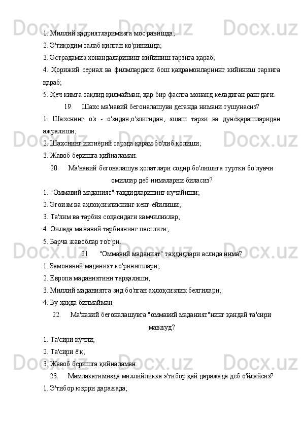 1. Миллий қадриятларимизга мос равишда;
2. Э'тиқодим талаб қилган ко'ринишда;
3. Эстрадамиз хонандаларининг кийиниш тарзига қараб;
4. Ҳорижий сериал  ва  филмлардаги  бош  қаҳрамонларнинг  кийиниш тарзига
қараб;
5. Ҳеч кимга тақлид қилмайман, ҳар бир фаслга монанд келадиган рангдаги.
19. Шахс ма'навий бегоналашуви деганда нимани тушунасиз?
1.   Шахснинг   о'з   -   о'зидан,о'злигидан,   яшаш   тарзи   ва   дунёқарашларидан
ажралиши;
2. Шахснинг ихтиёрий тарзда қарам бо'либ қолиши;
3. Жавоб беришга қийналаман.
20. Ма'навий бегоналашув ҳолатлари содир бо'лишига туртки бо'лувчи
омиллар деб нималарни биласиз?
1. "Оммавий маданият" таҳдидларининг кучайиши;
2. Эгоизм ва аҳлоқсизликнинг кенг ёйилиши;
3. Та'лим ва тарбия соҳасидаги камчиликлар;
4. Оилада ма'навий тарбиянинг пастлиги;
5. Барча жавоблар то'г'ри.
21. "Оммавий маданият" таҳдидлари аслида нима?
1. Замонавий маданият ко'ринишлари;
2. Европа маданиятини тарқалиши;
3. Миллий маданиятга зид бо'лган аҳлоқсизлик белгилари;
4. Бу ҳақда билмайман. 
22. Ма'навий бегоналашувга "оммавий маданият"нинг қандай та'сири
мавжуд?
1. Та'сири кучли;
2. Та'сири ё'қ;
3. Жавоб беришга қийналаман.
23. Мамлакатимизда миллийликка э'тибор қай даражада деб о'йлайсиз?
1. Э'тибор юқори даражада; 