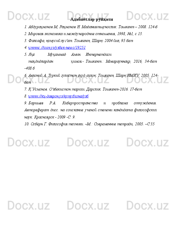 Адабиётлар рўйҳати
1. Абдураҳмонов   М,   Раҳмонов   Н.   Маданиятшунослик.   Тошкент   –   2008.   124-б
2. Мировая   экономика   и   международние   отношения,   1998,   №1,   с.13.
3. Фалсафа,   қомусий   луг'ат.   Тошкент,   Шарқ-   2004   йил,   95   бет
4. ҳттпс://хит.уз/узбек-не    w    с/19251   
5. Яҳё Муҳаммад Амин. Интернетдаги
таҳдидлардан ҳимоя.- Тошкент.:   Моварауннаҳр,   2016,   34-бет
-408   б
6. Авлоний   А.   Туркий   гулистон   ёҳуд   ахлоқ.   Тошкент,   Шарқ   НМИУ,   2005.   124-
бет
7. Қ.Усмонов.   О'збекистон   тарихи.   Дарслик.   Тошкент-2016.   17-бет
8. ҳттп://кҳ-даврон.уз/кутубхона/узб   
9. Баришев   Р.А.   Киберпространство   и   проблема   отчуждения.
Автореферат   дисс.   на   соискание   ученой   степени   кандидата   философских
наук. Красноярск - 2009 -С.   9.
10. Огбёрн   Г.   Философия   техники.   –М.:   Современние   тетради,   2005.   –С.35 