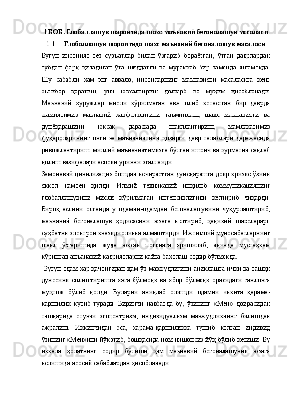 I  БОБ.  Глобаллашув шароитида шахс маънавий бегоналашув масаласи
1.1. Глобаллашув шароитида шахс маънавий бегоналашув масаласи
Бугун   инсоният   тез   суръатлар   билан   ўзгариб   бораётган,   ўтган   даврлардан
тубдан   фарқ   қиладиган   ўта   шиддатли   ва   мураккаб   бир   замонда   яшамоқда.
Шу   сабабли   ҳам   энг   аввало,   инсонларнинг   маънавияти   масаласига   кенг
эътибор   қаратиш,   уни   юксалтириш   долзарб   ва   муҳим   ҳисобланади.
Маънавий   хуружлар   мисли   кўрилмаган   авж   олиб   кетаётган   бир   даврда
жамиятимиз   маънавий   хавфсизлигини   таъминлаш,   шахс   маънавияти   ва
дунёқарашини   юксак   даражада   шакллантириш,   мамлакатимиз
фуқароларининг   онги   ва   маънавиятини   ҳозирги   давр   талаблари   даражасида
ривожлантириш, миллий маънавиятимизга бўлган ишонч ва ҳурматни сақлаб
қолиш вазифалари асосий ўринни эгаллайди. 
Замонавий  цивилизация бошдан кечираётган дунёқарашга доир кризис ўзини
яққол   намоён   қилди.   Илмий   техникавий   инқилоб   коммуникациянинг
глобаллашувини   мисли   кўрилмаган   интенсивлигини   келтириб   чиқарди.
Бироқ   аслини   олганда   у   одамни - одамдан   бегоналашувини   чуқурлаштириб,
маънавий   бегоналашув   ҳодисасини   юзага   келтириб,   ҳақиқий   шахслараро
суҳбатни электрон квазидиоликка алмаштир ди . Ижтимоий муносабатларнинг
шакл   ўзгариши да   жуда   юксак   поғонага   эришилиб,   яқинда   мустаҳкам
кўринган анъанавий қадриятларни қайта баҳолаш  содир  б ўл моқда.
  Бугун одам ҳар қачонгидан ҳам ўз мавжудлигини аниқлашга ички ва ташқи
дунёсини   солиштиришга   «эга   бўлмоқ»   ва   «бор   бўлмоқ»   орасидаги   танловга
муҳтож   бўлиб   қолди.   Буларни   аниқлаб   олишди   одамни   иккита   қарама -
қаршилик   кутиб   туради.   Биринчи   навбатда   бу,   ўзининг   «Мен»   доирасидан
ташқарида   ётувчи   эгоцентризм,   индивидуализм   мавжудликнинг   билишдан
ажралиш.   Иккинчидан   эса,   қарама - қаршиликка   тушиб   қолган   индивид
ўзининг «Мен»ини йўқотиб, бошқасида ном нишонсиз йўқ бўлиб кетиши. Бу
иккала   ҳолатнинг   содир   бўлиши   ҳам   маънавий   бегоналашувни   юзага
келишида асосий сабаблардан ҳисобланади.  