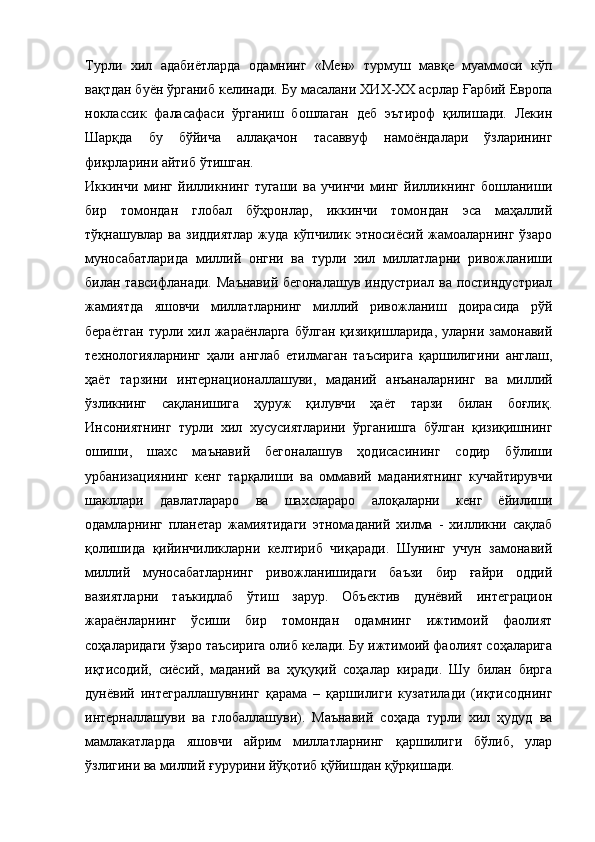 Турли   хил   адабиётларда   одамнинг   «Мен»   турмуш   мавқе   муаммоси   кўп
вақтдан буён ўрганиб келинади.  Бу масалани  ХИХ - ХХ асрлар Ғарбий Европа
ноклассик   фаласафаси   ўрганиш   бошлаган   деб   эътироф   қилишади.   Лекин
Шарқда   бу   бўйича   аллақачон   тасаввуф   намоёндалари   ўзларининг
фикрларини айти б ўтиш ган. 
Иккинчи   минг   йилликнинг   тугаши   ва   учинчи   минг   йилликнинг   бошланиши
бир   томондан   глобал   бўҳронлар,   иккинчи   томондан   эса   маҳаллий
тўқнашувлар  ва  зиддиятлар  жуда   кўпчилик  этносиёсий  жамоаларнинг   ўзаро
муносабатларида   миллий   онгни   ва   турли   хил   миллатларни   ривожланиши
билан тавсифланади.   М аънавий бегоналашув индустриал ва постиндустриал
жамиятда   яшовчи   миллатларнинг   миллий   ривожланиш   доирасида   рўй
бераётган   турли   хил   жараёнларга   бўлган   қизиқишларида,   уларни   замонавий
технологияларнинг   ҳали   англаб   етилмаган   таъсирига   қаршилигини   англаш,
ҳаёт   тарзини   интернационаллашуви ,   маданий   анъаналарнинг   ва   миллий
ўзликнинг   сақланишига   ҳуруж   қилувчи   ҳаёт   тарзи   билан   боғлиқ.
Инсониятнинг   турли   хил   хусусиятларини   ўрганишга   бўлган   қизиқишнинг
ошиши,   шахс   маънавий   бегоналашув   ҳодисасининг   содир   бўлиши
урбанизациянинг   кенг   тарқалиши   ва   оммавий   маданиятнинг   кучайтирувчи
шакллари   давлатлараро   ва   шахслараро   алоқаларни   кенг   ёйилиши
одамларнинг   планетар   жамиятидаги   этномаданий   хилма   -   хилликни   сақлаб
қолишида   қийинчиликларни   келтириб   чиқаради.   Шунинг   учун   замонавий
миллий   муносабатларнинг   ривожланишидаги   баъзи   бир   ғайри   оддий
вазиятларни   таъкидлаб   ўтиш   зарур.   Объектив   дунёвий   интеграцион
жараёнларнинг   ўсиши   бир   томондан   одамнинг   ижтимоий   фаолият
соҳаларидаги ўзаро таъсирига олиб келади. Бу ижтимоий фаолият соҳаларига
иқтисодий,   сиёсий,   маданий   ва   ҳуқуқий   соҳалар   киради.   Шу   билан   бирга
дунёвий   интеграллашувнинг   қарама   –   қаршилиги   кузатилади   (иқтисоднинг
интерналлашуви   ва   глобаллашуви).   Маънавий   соҳада   турли   хил   ҳудуд   ва
мамлакатларда   яшовчи   айрим   миллатларнинг   қаршилиги   бўлиб,   улар
ўзлигини ва миллий ғурурини йўқотиб қўйишдан қўрқишади. 