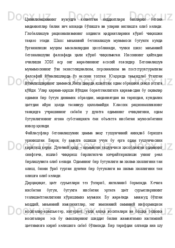 Цивилизациянинг   вужудга   келаётган   зиддиятлари   бизларни   бегона
маданиятлар   билан   зич   алоқада   бўлишга   ва   уларни   англашга   олиб   келади.
Глобаллашув   рационализмнинг   олдинги   қадриятларини   кўриб   чиқишни
тақазо   этади.   Шахс   маънавий   бегоналашув   муаммоси   бугунги   кунда
ўрганилиши   муҳим   масалалардан   ҳисобланади,   чунки   шахс   маънавий
бегоналашуви   фалсафада   ҳали   кўриб   чиқилмаган.   Инсоннинг   қайтадан
очилиши   ХХИ   аср   онг   жараёнининг   асосий   ғоясидир.   Бегоналашув
муаммосининг   ўзи   экзистенциализм,   персанализм   ва   постструктурализм
фалсафий   йўналишларда   ўз   аксини   топган.   Юқорида   таъкидлаб   ўтилган
йўналишларнинг ҳаммаси Янги даврда яшаётган одам образини савол остига
қўйди.   Улар   қарама - қарши   йўлдан   бораётганлигига   қарамасдан   бу   оқимлар
одамни   бир   бутун   динамик   образдан,   маданиятдан   ва   тарихдан,   кундалик
ҳаётдан   айри   ҳолда   тасаввур   қилолмайди.   Классик   рационалликнинг
танқидга   учрашининг   сабаби   у   дунёга   одамнинг   очиқлигини,   одам
бутунлигининг   ягона   субстанцияга   ёки   объектга   нисбатан   муносабатини
инкор қилади. 
Файласуфлар   бегоналашувни   ҳамма   вақт   тушунчавий   аниқлаб   беришга
уринишган.   Бироқ   бу   амалга   ошиши   учун   бу   ерга   одам   тушунчасини
киритиш керак. Дунёвий қадр – қимматни ташувчиси ҳисобланган одамнинг
синфгача,   ишлаб   чиқариш   бирлигигача   кичрайтирилиши   унинг   реал
бирлашувига олиб келади. Одамнинг бир бутунлиги ва хилма хиллигини тан
олиш,   бизни   ўраб   турган   дунёни   бир   бутунлиги   ва   хилма   хиллигини   тан
олишга олиб келади.
Дарҳақиқат,   ҳаёт   суръатлари   тез   ўзгариб,   янгиланиб   бормоқда.   Кечага
нисбатан   бугун,   бугунга   нисбатан   эртага   ҳаёт   суръатларининг
тезлашаётганлигини   кўришимиз   мумкин.   Бу   жараёнда     мавжуд   бўлган
моддий,   маънавий   имкониятлар,   энг   замонавий   оммавий   информацион
воситалар-компьютер,   интернет,   уяли   алоқа   воситалари   ва   бошқа   техника
воситалари     эса   бу   омилларнинг   шиддат   билан   жамиятимиз   ижтимоий
ҳаётимизга   кириб   келишига   сабаб   бўлмоқда.   Бир   тарафдан   олганда   ана   шу 