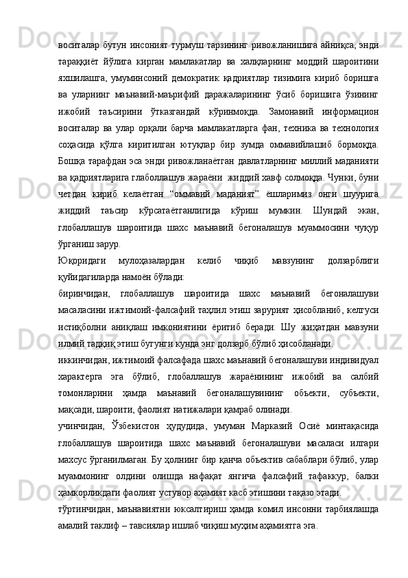 воситалар бутун  инсоният  турмуш тарзининг ривожланишига айниқса,  энди
тараққиёт   йўлига   кирган   мамлакатлар   ва   халқларнинг   моддий   шароитини
яхшилашга,   умуминсоний   демократик   қадриятлар   тизимига   кириб   боришга
ва   уларнинг   маънавий-маърифий   даражаларининг   ўсиб   боришига   ўзининг
ижобий   таъсирини   ўтказгандай   кўринмоқда.   Замонавий   информацион
воситалар   ва   улар   орқали   барча   мамлакатларга   фан,   техника   ва   технология
соҳасида   қўлга   киритилган   ютуқлар   бир   зумда   оммавийлашиб   бормоқда.
Бошқа тарафдан эса энди ривожланаётган  давлатларнинг миллий маданияти
ва қадриятларига глаболлашув жараёни  жиддий хавф солмоқда. Чунки, буни
четдан   кириб   келаётган   “оммавий   маданият”   ёшларимиз   онги   шуурига
жиддий   таъсир   кўрсатаётганлигида   кўриш   мумкин.   Шундай   экан,
глобаллашув   шароитида   шахс   маънавий   бегоналашув   муаммосини   чуқур
ўрганиш зарур.   
Юқоридаги   мулоҳазалардан   келиб   чиқиб   мавзунинг   долзарблиги
қуйидагиларда намоён бўлади:
биринчидан,   глобаллашув   шароитида   шахс   маънавий   бегоналашуви
масаласини ижтимоий-фалсафий таҳлил этиш зарурият  ҳисобланиб, келгуси
истиқболни   аниқлаш   имкониятини   ёритиб   беради.   Шу   жиҳатдан   мавзуни
илмий тадқиқ этиш бугунги кунда энг долзарб бўлиб ҳисобланади.
иккинчидан, ижтимоий фалсафада шахс маънавий бегоналашуви индивидуал
характерга   эга   бўлиб,   глобаллашув   жараёнининг   ижобий   ва   салбий
томонларини   ҳамда   маънавий   бегоналашувининг   объекти,   субъекти,
мақсади, шароити, фаолият натижалари қамраб олинади.
учинчидан,   Ўзбекистон   ҳудудида,   умуман   Марказий   Осиё   минтақасида
глобаллашув   шароитида   шахс   маънавий   бегоналашуви   масаласи   илгари
махсус ўрганилмаган. Бу ҳолнинг бир қанча объектив сабаблари бўлиб, улар
муаммонинг   олдини   олишда   нафақат   янгича   фалсафий   тафаккур,   балки
ҳамкорликдаги фаолият устувор аҳамият касб этишини тақазо этади.
тўртинчидан,   маънавиятни   юксалтириш   ҳамда   комил   инсонни   тарбиялашда
амалий таклиф – тавсиялар ишлаб чиқиш муҳим аҳамиятга эга. 