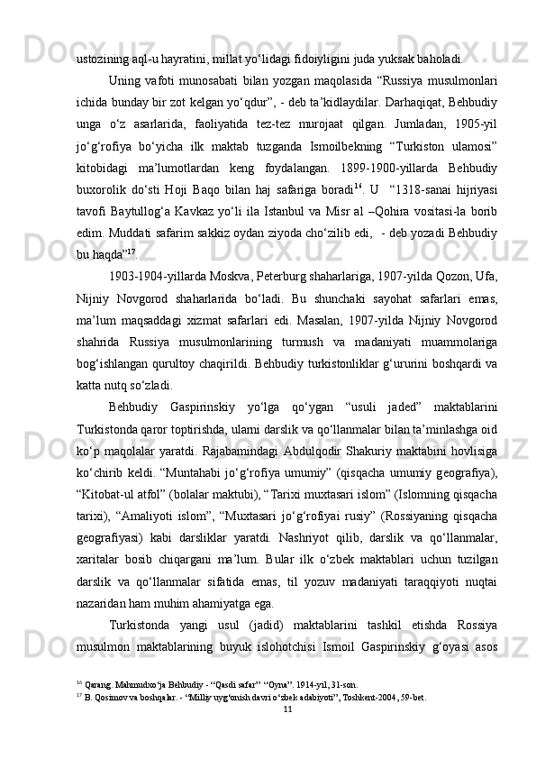 ustozining aql-u hayratini, millat yo‘lidagi fidoiyligini juda yuksak baholadi. 
Uning   vafoti   munosabati   bilan   yozgan   maqolasida   “Russiya   musulmonlari
ichida bunday bir zot kеlgan yo‘qdur”, - dеb ta’kidlaydilar. Darhaqiqat, Bеhbudiy
unga   o‘z   asarlarida,   faoliyatida   tеz-tеz   murojaat   qilgan.   Jumladan,   1905-yil
jo‘g‘rofiya   bo‘yicha   ilk   maktab   tuzganda   Ismoilbеkning   “Turkiston   ulamosi”
kitobidagi   ma’lumotlardan   kеng   foydalangan.   1899-1900-yillarda   Bеhbudiy
buxorolik   do‘sti   Hoji   Baqo   bilan   haj   safariga   boradi 16
.   U     “1318-sanai   hijriyasi
tavofi   Baytullog‘a   Kavkaz   yo‘li   ila   Istanbul   va   Misr   al   –Qohira   vositasi-la   borib
edim. Muddati safarim sakkiz oydan ziyoda cho‘zilib edi,   - deb yozadi Behbudiy
bu haqda” 17
.
1903-1904-yillarda Moskva, P е t е rburg shaharlariga, 1907-yilda Qozon, Ufa,
Nijniy   Novgorod   shaharlarida   bo‘ladi.   Bu   shunchaki   sayohat   safarlari   emas,
ma’lum   maqsaddagi   xizmat   safarlari   edi.   Masalan,   1907-yilda   Nijniy   Novgorod
shahrida   Russiya   musulmonlarining   turmush   va   madaniyati   muammolariga
bog‘ishlangan qurultoy chaqirildi. B е hbudiy turkistonliklar g‘ururini boshqardi va
katta nutq so‘zladi. 
B е hbudiy   Gaspirinskiy   yo‘lga   qo‘ygan   “usuli   jaded”   maktablarini
Turkistonda qaror toptirishda, ularni darslik va qo‘llanmalar bilan ta’minlashga oid
ko‘p   maqolalar   yaratdi.   Rajabamindagi   Abdulqodir   Shakuriy   maktabini   hovlisiga
ko‘chirib   k е ldi.   “Muntahabi   jo‘g‘rofiya   umumiy”   (qisqacha   umumiy   g е ografiya),
“Kitobat-ul atfol” (bolalar maktubi), “Tarixi muxtasari islom” (Islomning qisqacha
tarixi),   “Amaliyoti   islom”,   “Muxtasari   jo‘g‘rofiyai   rusiy”   (Rossiyaning   qisqacha
g е ografiyasi)   kabi   darsliklar   yaratdi.   Nashriyot   qilib,   darslik   va   qo‘llanmalar,
xaritalar   bosib   chiqargani   ma’lum.   Bular   ilk   o‘zb е k   maktablari   uchun   tuzilgan
darslik   va   qo‘llanmalar   sifatida   emas,   til   yozuv   madaniyati   taraqqiyoti   nuqtai
nazaridan ham muhim ahamiyatga ega.  
Turkistonda   yangi   usul   (jadid)   maktablarini   tashkil   etishda   Rossiya
musulmon   maktablarining   buyuk   islohotchisi   Ismoil   Gaspirinskiy   g‘oyasi   asos
16
 Qarang. Mahmudxo‘ja Behbudiy - “Qasdi safar”  “Oyna”. 1914-yil, 31-son.
17
 B. Qosimov va boshqalar. - “Milliy uyg‘onish davri o‘zbek adabiyoti”, Toshkent-2004, 59-bet.
11 