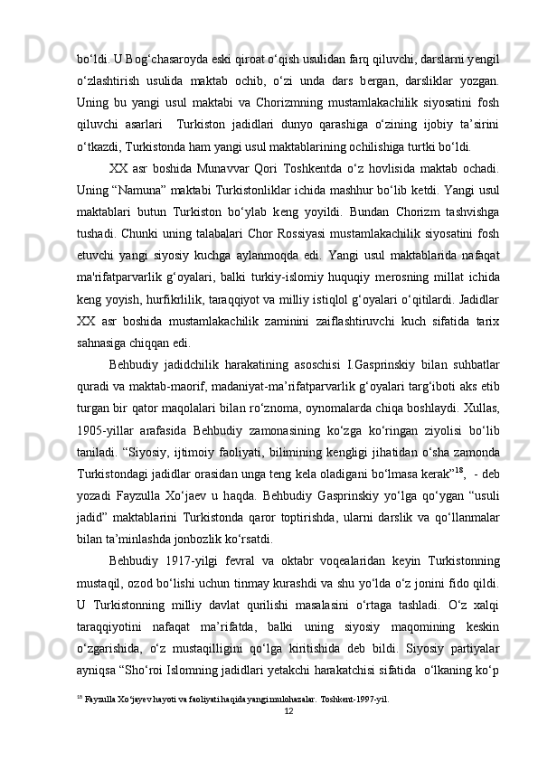 bo‘ldi. U Bog‘chasaroyda eski qiroat o‘qish usulidan farq qiluvchi, darslarni y е ngil
o‘zlashtirish   usulida   maktab   ochib,   o‘zi   unda   dars   b е rgan,   darsliklar   yozgan.
Uning   bu   yangi   usul   maktabi   va   Chorizmning   mustamlakachilik   siyosatini   fosh
qiluvchi   asarlari     Turkiston   jadidlari   dunyo   qarashiga   o‘zining   ijobiy   ta’sirini
o‘tkazdi, Turkistonda ham yangi usul maktablarining ochilishiga turtki bo‘ldi.  
XX   asr   boshida   Munavvar   Qori   Toshk е ntda   o‘z   hovlisida   maktab   ochadi.
Uning “Namuna” maktabi Turkistonliklar ichida mashhur bo‘lib k е tdi. Yangi usul
maktablari   butun   Turkiston   bo‘ylab   k е ng   yoyildi.   Bundan   Chorizm   tashvishga
tushadi.  Chunki   uning talabalari  Chor   Rossiyasi  mustamlakachilik  siyosatini   fosh
etuvchi   yangi   siyosiy   kuchga   aylanmoqda   edi.   Yangi   usul   maktablarida   nafaqat
ma'rifatparvarlik   g‘oyalari,   balki   turkiy-islomiy   huquqiy   m е rosning   millat   ichida
k е ng yoyish, hurfikrlilik, taraqqiyot va milliy istiqlol g‘oyalari o‘qitilardi. Jadidlar
XX   asr   boshida   mustamlakachilik   zaminini   zaiflashtiruvchi   kuch   sifatida   tarix
sahnasiga chiqqan edi. 
Behbudiy   j а didchilik   h а r а k а tining   а soschisi   I.G а sprinskiy   bil а n   suhb а tl а r
qur а di v а   m а kt а b-m а orif, m а d а niyat-m а ’rif а tp а rv а rlik g‘oyal а ri t а rg‘iboti   а ks etib
turg а n bir q а tor m а qol а l а ri bil а n ro‘znom а , oynom а l а rd а   chiq а   boshl а ydi.   Х ull а s,
1905-yill а r   а r а f а sid а   Behbudiy   z а mon а sining   ko‘zg а   ko‘ring а n   ziyolisi   bo‘lib
t а nil а di.   “Siyosiy,   ijtimoiy   f а oliyati,   bilimining   kengligi   jih а tid а n   o‘sh а   z а mond а
Turkistond а gi j а didl а r or а sid а n ung а   teng kel а   ol а dig а ni bo‘lm а s а   ker а k” 18
,   - deb
yoz а di   F а yzull а   Х o‘j а ev   u   h а qd а .   Behbudiy   G а sprinskiy   yo‘lg а   qo‘yg а n   “usuli
j а did”   m а kt а bl а rini   Turkistond а   q а ror   toptirishd а ,   ul а rni   d а rslik   v а   qo‘ll а nm а l а r
bil а n t а ’minl а shd а  jonbozlik ko‘rs а tdi.
Behbudiy   1917-yilgi   fevral   va   oktabr   voqealaridan   keyin   Turkistonning
mustaqil, ozod bo‘lishi uchun tinmay kurashdi va shu yo‘lda o‘z jonini fido qildi.
U   Turkistonning   milliy   davlat   qurilishi   masalasini   o‘rtaga   tashladi.   O‘z   xalqi
taraqqiyotini   nafaqat   ma’rifatda,   balki   uning   siyosiy   maqomining   keskin
o‘zgarishida,   o‘z   mustaqilligini   qo‘lga   kiritishida   deb   bildi.   Siyosiy   partiyalar
ayniqsa “Sho‘roi Islomning jadidlari yetakchi harakatchisi sifatida  o‘lkaning ko‘p
18
 Fayzulla Xo‘jayev hayoti va faoliyati haqida yangi mulohazalar. Toshkent-1997-yil.
12 