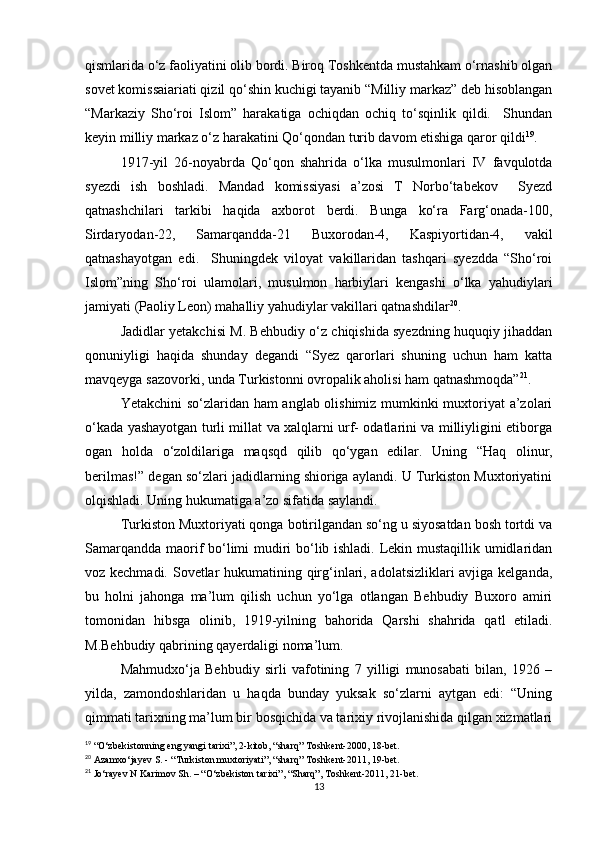 qismlarida o‘z faoliyatini olib bordi. Biroq Toshkentda mustahkam o‘rnashib olgan
sovet komissaiariati qizil qo‘shin kuchigi tayanib “Milliy markaz” deb hisoblangan
“Markaziy   Sho‘roi   Islom”   harakatiga   ochiqdan   ochiq   to‘sqinlik   qildi.     Shundan
keyin milliy markaz o‘z harakatini Qo‘qondan turib davom etishiga qaror qildi 19
.
1917-yil   26-noyabrda   Qo‘qon   shahrida   o‘lka   musulmonlari   IV   favqulotda
syezdi   ish   boshladi.   Mandad   komissiyasi   a’zosi   T   Norbo‘tabekov     Syezd
qatnashchilari   tarkibi   haqida   axborot   berdi.   Bunga   ko‘ra   Farg‘onada-100,
Sirdaryodan-22,   Samarqandda-21   Buxorodan-4,   Kaspiyortidan-4,   vakil
qatnashayotgan   edi.     Shuningdek   viloyat   vakillaridan   tashqari   syezdda   “Sho‘roi
Islom”ning   Sho‘roi   ulamolari,   musulmon   harbiylari   kengashi   o‘lka   yahudiylari
jamiyati (Paoliy Leon) mahalliy yahudiylar vakillari qatnashdilar 20
.  
Jadidlar yetakchisi M. Behbudiy o‘z chiqishida syezdning huquqiy jihaddan
qonuniyligi   haqida   shunday   degandi   “Syez   qarorlari   shuning   uchun   ham   katta
mavqeyga sazovorki, unda Turkistonni ovropalik aholisi ham qatnashmoqda” 21
.
Yetakchini so‘zlaridan ham anglab olishimiz mumkinki muxtoriyat a’zolari
o‘kada yashayotgan turli millat va xalqlarni urf- odatlarini va milliyligini etiborga
ogan   holda   o‘zoldilariga   maqsqd   qilib   qo‘ygan   edilar.   Uning   “Haq   olinur,
berilmas!” degan so‘zlari jadidlarning shioriga aylandi. U Turkiston Muxtoriyatini
olqishladi. Uning hukumatiga a’zo sifatida saylandi. 
Turkiston Muxtoriyati qonga botirilgandan so‘ng u siyosatdan bosh tortdi va
Samarqandda maorif bo‘limi mudiri bo‘lib ishladi. Lekin mustaqillik umidlaridan
voz kechmadi. Sovetlar hukumatining qirg‘inlari, adolatsizliklari avjiga kelganda,
bu   holni   jahonga   ma’lum   qilish   uchun   yo‘lga   otlangan   Behbudiy   Buxoro   amiri
tomonidan   hibsga   olinib,   1919-yilning   bahorida   Qarshi   shahrida   qatl   etiladi.
M.Behbudiy qabrining qayerdaligi noma’lum. 
Mahmudxo‘ja   Behbudiy   sirli   vafotining   7   yilligi   munosabati   bilan,   1926   –
yilda,   zamondoshlaridan   u   haqda   bunday   yuksak   so‘zlarni   aytgan   edi:   “Uning
qimmati tarixning ma’lum bir bosqichida va tarixiy rivojlanishida qilgan xizmatlari
19
 “O‘zbekistonning eng yangi tarixi”, 2-kitob, “sharq” Toshkent-2000, 18-bet.
20
 Azamxo‘jayev S. - “Turkiston muxtoriyati”, “sharq” Toshkent-2011, 19-bet.
21
 Jo‘rayev N Karimov Sh. – “O‘zbekiston tarixi”, “Sharq”, Toshkent-2011, 21-bet. 
13 