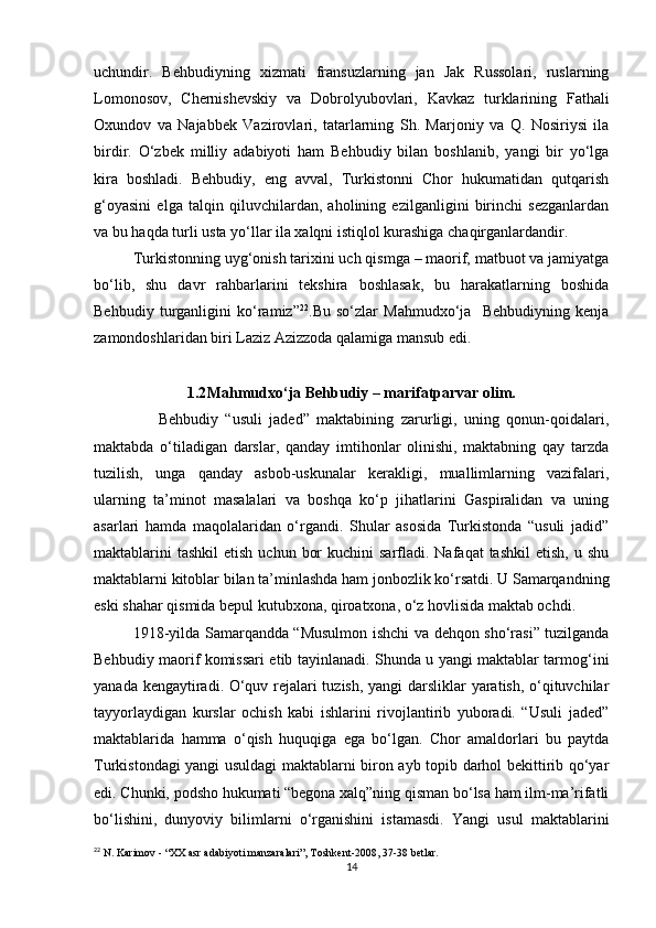 uchundir.   Behbudiyning   xizmati   fransuzlarning   jan   Jak   Russolari,   ruslarning
Lomonosov,   Chernishevskiy   va   Dobrolyubovlari,   Kavkaz   turklarining   Fathali
Oxundov   va   Najabbek   Vazirovlari,   tatarlarning   Sh.   Marjoniy   va   Q.   Nosiriysi   ila
birdir.   O‘zbek   milliy   adabiyoti   ham   Behbudiy   bilan   boshlanib,   yangi   bir   yo‘lga
kira   boshladi.   Behbudiy,   eng   avval,   Turkistonni   Chor   hukumatidan   qutqarish
g‘oyasini   elga   talqin   qiluvchilardan,   aholining   ezilganligini   birinchi   sezganlardan
va bu haqda turli usta yo‘llar ila xalqni istiqlol kurashiga chaqirganlardandir. 
Turkistonning uyg‘onish tarixini uch qismga – maorif, matbuot va jamiyatga
bo‘lib,   shu   davr   rahbarlarini   tekshira   boshlasak,   bu   harakatlarning   boshida
Behbudiy   turganligini   ko‘ramiz” 22
.Bu   so‘zlar   Mahmudxo‘ja     Behbudiyning   kenja
zamondoshlaridan biri Laziz Azizzoda qalamiga mansub edi. 
1.2 Mahmudxo‘ja Behbudiy – marifatparvar olim.
                  Behbudiy   “usuli   jaded”   maktabining   zarurligi,   uning   qonun-qoidalari,
maktabda   o‘tiladigan   darslar,   qanday   imtihonlar   olinishi,   maktabning   qay   tarzda
tuzilish,   unga   qanday   asbob-uskunalar   kerakligi,   muallimlarning   vazifalari,
ularning   ta’minot   masalalari   va   boshqa   ko‘p   jihatlarini   Gaspiralidan   va   uning
asarlari   hamda   maqolalaridan   o‘rgandi.   Shular   asosida   Turkistonda   “usuli   jadid”
maktablarini   tashkil   etish  uchun  bor   kuchini  sarfladi. Nafaqat  tashkil   etish,  u shu
maktablarni kitoblar bilan ta’minlashda ham jonbozlik ko‘rsatdi. U Samarqandning
eski shahar qismida bepul kutubxona, qiroatxona, o‘z hovlisida maktab ochdi. 
1918-yilda Samarqandda “Musulmon ishchi va dehqon sho‘rasi” tuzilganda
Behbudiy maorif komissari etib tayinlanadi. Shunda u yangi maktablar tarmog‘ini
yanada kengaytiradi. O‘quv rejalari tuzish, yangi darsliklar yaratish, o‘qituvchilar
tayyorlaydigan   kurslar   ochish   kabi   ishlarini   rivojlantirib   yuboradi.   “Usuli   jaded”
maktablarida   hamma   o‘qish   huquqiga   ega   bo‘lgan.   Chor   amaldorlari   bu   paytda
Turkistondagi yangi usuldagi maktablarni biron ayb topib darhol bekittirib qo‘yar
edi. Chunki, podsho hukumati “begona xalq”ning qisman bo‘lsa ham ilm-ma’rifatli
bo‘lishini,   dunyoviy   bilimlarni   o‘rganishini   istamasdi.   Yangi   usul   maktablarini
22
 N. Karimov - “XX asr adabiyoti manzaralari”, Toshkent-2008, 37-38 betlar.
14