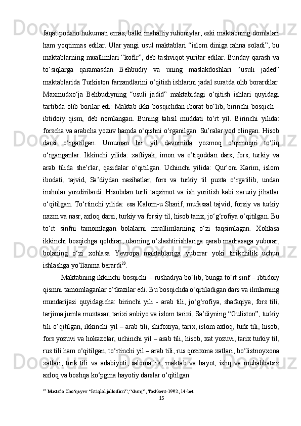 faqat podsho hukumati emas, balki mahalliy ruhoniylar, eski maktabning domlalari
ham yoqtirmas edilar. Ular yangi usul maktablari “islom  diniga rahna soladi”, bu
maktablarning muallimlari “kofir”, deb tashviqot yuritar edilar. Bunday qarash va
to‘siqlarga   qaramasdan   Behbudiy   va   uning   maslakdoshlari   “usuli   jaded”
maktablarida Turkiston farzandlarini o‘qitish ishlarini jadal suratda olib borardilar.
Maxmudxo‘ja   Behbudiyning   “usuli   jadid”   maktabidagi   o‘qitish   ishlari   quyidagi
tartibda olib borilar  edi:  Maktab  ikki  bosqichdan iborat  bo‘lib, birinchi  bosqich –
ibtidoiy   qism,   deb   nomlangan.   Buning   tahsil   muddati   to‘rt   yil.   Birinchi   yilida:
forscha va arabcha yozuv hamda o‘qishni o‘rganilgan. Su’ralar yod olingan. Hisob
darsi   o‘rgatilgan.   Umuman   bir   yil   davomida   yozmoq   o‘qimoqni   to‘liq
o‘rganganlar.   Ikkinchi   yilida:   xaftiyak,   imon   va   e’tiqoddan   dars,   fors,   turkiy   va
arab   tilida   she’rlar,   qasidalar   o‘qitilgan.   Uchinchi   yilida:   Qur’oni   Karim,   islom
ibodati,   tajvid,   Sa’diydan   nasihatlar,   fors   va   turkiy   til   puxta   o‘rgatilib,   undan
insholar   yozdirilardi.   Hisobdan   turli   taqsimot   va   ish   yuritish   kabi   zaruriy   jihatlar
o‘qitilgan. To‘rtinchi yilida: esa Kalom-u Sharif, mufassal  tajvid, forsiy va turkiy
nazm va nasr, axloq darsi, turkiy va forsiy til, hisob tarix, jo‘g‘rofiya o‘qitilgan. Bu
to‘rt   sinfni   tamomlagan   bolalarni   muallimlarning   o‘zi   taqsimlagan.   Xohlasa
ikkinchi bosqichga qoldirar, ularning o‘zlashtirishlariga qarab madrasaga yuborar,
bolaning   o‘zi   xohlasa   Yevropa   maktablariga   yuborar   yoki   tirikchilik   uchun
ishlashga yo‘llanma berardi 23
. 
Maktabning ikkinchi bosqichi – rushadiya bo‘lib, bunga to‘rt sinf – ibtidoiy
qismni tamomlaganlar o‘tkazilar edi. Bu bosqichda o‘qitiladigan dars va ilmlarning
mundarijasi   quyidagicha:   birinchi   yili   -   arab   tili,   jo‘g‘rofiya,   shafaqiya,   fors   tili,
tarjima jumla muxtasar, tarixi anbiyo va islom tarixi, Sa’diyning “Guliston”, turkiy
tili o‘qitilgan, ikkinchi yil – arab tili, shifoxiya, tarix, islom axloq, turk tili, hisob,
fors yozuvi va hokazolar, uchinchi yil – arab tili, hisob, xat yozuvi, tarix turkiy til,
rus tili ham o‘qitilgan, to‘rtinchi yil – arab tili, rus qozixona xatlari, bo‘listnoyxona
xatlari,   turk   tili   va   adabiyoti,   salomatlik,   maktab   va   hayot,   ishq   va   muhabbatsiz
axloq va boshqa ko‘pgina hayotiy darslar o‘qitilgan.
23
 Mustafo Cho‘qayev “Istiqlol jallodlari”, “sharq”, Toshkent-1992, 14-bet
15 