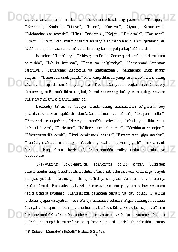 aqidaga   amal   qilardi.   Bu   borada   “Turkiston   viloyatining   gazetasi”,   “Taraqqiy”,
“Xurshid”,   “Shuhrat”,   “Osiyo”,   “Turon”,   “Xurriyat”,   “Oyna”,   “Samarqand”,
“Mehnatkashlar   tovushi”,   “Ulug‘   Turkiston”,   “Najot”,   “Tirik   so‘z”,   “Tarjimon”,
“Vaqt”, “Sho‘ro” kabi matbuot sahifalarida yuzlab maqolalar bilan chiqishlar qildi.
Ushbu maqolalar asosan tahsil va ta’limning taraqqiyotiga bag‘ishlanardi. 
Masalan:   “Tahsil   oyi”,   “Ehtiyoji   millat”,   “Samarqand   usuli   jadid   maktabi
xususida”,   “Majlis   imtihon”,   “Tarix   va   jo‘g‘rofiya”,   “Samarqand   kitobxon
islomiya”,   “Samarqand   kitobxona   va   matbaaxona”,   “Samarqand   isloh   rusum
majlisi”,  “Buxoroda  usuli  jadida”  kabi   chiqishlarida  yangi  usul  maktablari, uning
ahamiyati  o‘qitish  tizimlari, yangi  maorif  va  madaniyatni  rivojlantirish, dunyoviy
fanlarning   nafi,   ma’rifatga   rag‘bat,   komil   insonning   tarbiyasi   haqidagi   muhim
ma’rifiy fikrlarni o‘qish mumkin edi. 
Behbudiy   ta’lim   va   tarbiya   hamda   uning   muammolari   to‘g‘risida   boy
publitsistik   meros   qoldirdi.   Jumladan,   “Imon   va   islom”,   “Ixtiyoji   millat”,
“Buxoroda usuli jadida”, “Hurriyat – ozodlik – erkinlik”, “Tahsil oyi”, “Ikki emas,
to‘rt   til   lozim”,   “Turkiston”,   “Millatni   kim   isloh   etar”,   “Yoshlarga   murojaat”,
“Vatanparvarlik kerak”,  “Bizni  kemiruvchi  odatlar”, “Buxoro xonligiga sayohat”,
“Ibtidoiy   maktablarimizning   tartibsizligi   yoxud   taraqqiyning   yo‘li”,   “Bizga   isloh
kerak”,   “Haq   olinur,   berilmas”,   “Samarqandda   milliy   ishlar   haqinda”   va
boshqalar 26
. 
1917-yilning   16-23-aprelida   Toshkentda   bo‘lib   o‘tgan   Turkiston
musulmonlarining Quroltoyida millatni o‘zaro ixtiloflardan voz kechishga, buyuk
maqsad   yo‘lida   birlashishga,   ittifoq   bo‘lishga   chaqiradi.   Ammo   u   o‘z   orzulariga
erisha   olmadi.   Behbudiy   1919-yil   25-martda   ana   shu   g‘oyalari   uchun   millatchi
jadid   sifatida   ayblanib,   Shahrisabzda   qamoqqa   olinadi   va   qatl   etiladi.   U   o‘limi
oldidan qilgan vasiyatida: “Biz o‘z qismatimizni bilamiz. Agar bizning hayotimiz
huriyat va xalqning baxt saodati uchun qurbonlik sifatida kerak bo‘lsa, biz o‘limni
ham xursandchilik bilan kutib olamiz.... mumkin qadar ko‘proq yaxshi  maktablar
ochish,   shuningdek   maorif   va   xalq   baxt-saodatini   tahsinlash   sohasida   tinmay
26
 N. Karimov - “Mahmudxo‘ja Behbudiy” Toshkent-2009, 59-bet
17 