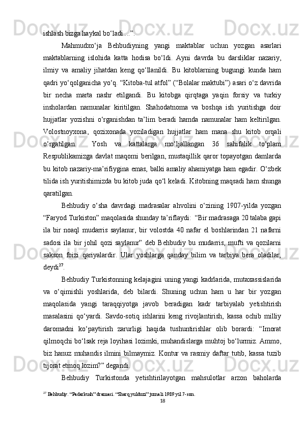ishlash bizga haykal bo‘ladi....”. 
Mahmudxo‘ja   Behbudiyning   yangi   maktablar   uchun   yozgan   asarlari
maktablarning   islohida   katta   hodisa   bo‘ldi.   Ayni   davrda   bu   darsliklar   nazariy,
ilmiy   va   amaliy   jihatdan   keng   qo‘llanildi.   Bu   kitoblarning   bugungi   kunda   ham
qadri yo‘qolganicha yo‘q. “Kitoba-tul atfol” (“Bolalar maktubi”) asari o‘z davrida
bir   necha   marta   nashr   etilgandi.   Bu   kitobga   qirqtaga   yaqin   forsiy   va   turkiy
insholardan   namunalar   kiritilgan.   Shahodatnoma   va   boshqa   ish   yuritishga   doir
hujjatlar   yozishni   o‘rganishdan   ta’lim   beradi   hamda   namunalar   ham   keltirilgan.
Volostnoyxona,   qozixonada   yoziladigan   hujjatlar   ham   mana   shu   kitob   orqali
o‘rgatilgan.     Yosh   va   kattalarga   mo‘ljallangan   36   sahifalik   to‘plam
Respublikamizga  davlat maqomi  berilgan, mustaqillik qaror topayotgan damlarda
bu kitob nazariy-ma’rifiygina emas, balki amaliy ahamiyatga ham egadir. O‘zbek
tilida ish yuritishimizda bu kitob juda qo‘l keladi. Kitobning maqsadi ham shunga
qaratilgan. 
Behbudiy   o‘sha   davrdagi   madrasalar   ahvolini   o‘zining   1907-yilda   yozgan
“Faryod Turkiston” maqolasida shunday ta’riflaydi:  “Bir madrasaga 20 talaba gapi
ila   bir   noaql   mudarris   saylanur,   bir   volostda   40   nafar   el   boshlarindan   21   nafarni
sadosi   ila   bir   johil   qozi   saylanur”   deb   Behbudiy   bu   mudarris,   mufti   va   qozilarni
sakson   foizi   qariyalardir.   Ular   yoshlarga   qanday   bilim   va   tarbiya   bera   oladilar,
deydi 27
.  
Behbudiy Turkistonning kelajagini uning yangi kadrlarida, mutaxassislarida
va   o‘qimishli   yoshlarida,   deb   bilardi.   Shuning   uchun   ham   u   har   bir   yozgan
maqolasida   yangi   taraqqiyotga   javob   beradigan   kadr   tarbiyalab   yetishtirish
masalasini   qo‘yardi.   Savdo-sotiq   ishlarini   keng   rivojlantirish,   kassa   ochib   milliy
daromadni   ko‘paytirish   zarurligi   haqida   tushuntirishlar   olib   borardi:   “Imorat
qilmoqchi bo‘lsak reja loyihasi lozimki, muhandislarga muhtoj bo‘lurmiz. Ammo,
biz hanuz  muhandis  ilmini  bilmaymiz.  Kontur   va rasmiy  daftar   tutib, kassa  tuzib
tijorat etmoq lozim?” degandi. 
Behbudiy   Turkistonda   yetishtirilayotgan   mahsulotlar   arzon   baholarda
27
 Behbudiy. “Padarkush” dramasi. “Sharq yulduzi” jurnali 1989 yil 7-son.
18 