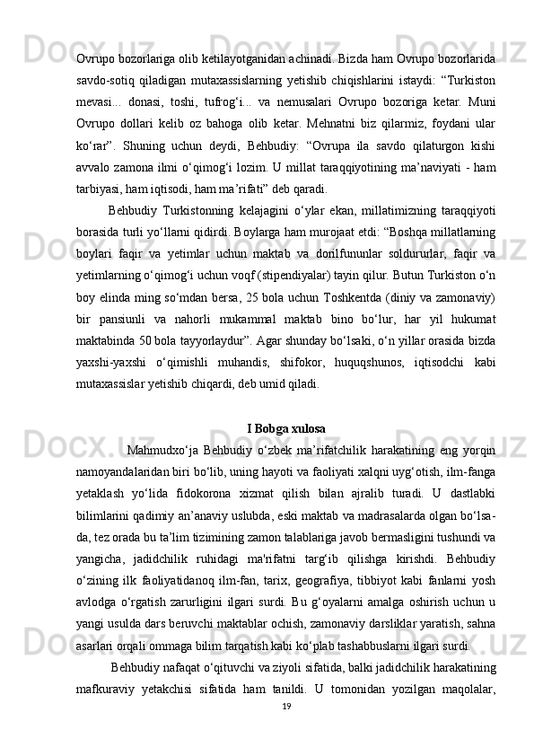 Ovrupo bozorlariga olib ketilayotganidan achinadi. Bizda ham Ovrupo bozorlarida
savdo-sotiq   qiladigan   mutaxassislarning   yetishib   chiqishlarini   istaydi:   “Turkiston
mevasi...   donasi,   toshi,   tufrog‘i...   va   nemusalari   Ovrupo   bozoriga   ketar.   Muni
Ovrupo   dollari   kelib   oz   bahoga   olib   ketar.   Mehnatni   biz   qilarmiz,   foydani   ular
ko‘rar”.   Shuning   uchun   deydi,   Behbudiy:   “Ovrupa   ila   savdo   qilaturgon   kishi
avvalo zamona ilmi  o‘qimog‘i  lozim. U millat  taraqqiyotining ma’naviyati  -  ham
tarbiyasi, ham iqtisodi, ham ma’rifati” deb qaradi.
Behbudiy   Turkistonning   kelajagini   o‘ylar   ekan,   millatimizning   taraqqiyoti
borasida turli yo‘llarni qidirdi. Boylarga ham murojaat etdi: “Boshqa millatlarning
boylari   faqir   va   yetimlar   uchun   maktab   va   dorilfununlar   soldururlar,   faqir   va
yetimlarning o‘qimog‘i uchun voqf (stipendiyalar) tayin qilur. Butun Turkiston o‘n
boy elinda ming so‘mdan bersa, 25 bola uchun Toshkentda (diniy va zamonaviy)
bir   pansiunli   va   nahorli   mukammal   maktab   bino   bo‘lur,   har   yil   hukumat
maktabinda 50 bola tayyorlaydur”. Agar shunday bo‘lsaki, o‘n yillar orasida bizda
yaxshi-yaxshi   o‘qimishli   muhandis,   shifokor,   huquqshunos,   iqtisodchi   kabi
mutaxassislar yetishib chiqardi, deb umid qiladi.
I Bobga xulosa
            Mahmudxo‘ja   Behbudiy   o‘zbek   ma’rifatchilik   harakatining   eng   yorqin
namoyandalaridan biri bo‘lib, uning hayoti va faoliyati xalqni uyg‘otish, ilm-fanga
yetaklash   yo‘lida   fidokorona   xizmat   qilish   bilan   ajralib   turadi.   U   dastlabki
bilimlarini qadimiy an’anaviy uslubda, eski maktab va madrasalarda olgan bo‘lsa-
da, tez orada bu ta’lim tizimining zamon talablariga javob bermasligini tushundi va
yangicha,   jadidchilik   ruhidagi   ma'rifatni   targ‘ib   qilishga   kirishdi.   Behbudiy
o‘zining   ilk   faoliyatidanoq   ilm-fan,   tarix,   geografiya,   tibbiyot   kabi   fanlarni   yosh
avlodga   o‘rgatish   zarurligini   ilgari   surdi.   Bu   g‘oyalarni   amalga   oshirish   uchun   u
yangi usulda dars beruvchi maktablar ochish, zamonaviy darsliklar yaratish, sahna
asarlari orqali ommaga bilim tarqatish kabi ko‘plab tashabbuslarni ilgari surdi.
     Behbudiy nafaqat o‘qituvchi va ziyoli sifatida, balki jadidchilik harakatining
mafkuraviy   yetakchisi   sifatida   ham   tanildi.   U   tomonidan   yozilgan   maqolalar,
19 