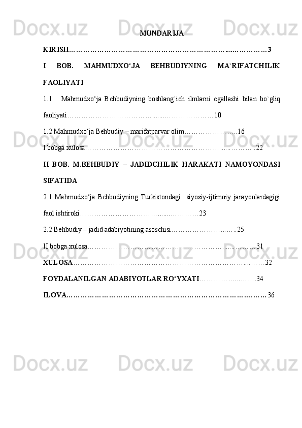 MUNDARIJA
KIRISH………………………………………………………… ... .……………3
I   BOB.   MAHMUDXO‘JA   BEHBUDIYNING   MA`RIFATCHILIK
FAOLIYATI
1.1 Mahmudxo‘ja   Behbudiyning   boshlang`ich   ilmlarni   egallashi   bilan   bo`gliq
faoliyati……………………………… ....... …………………10
1.2 Mahmudxo‘ja Behbudiy – marifatparvar olim…………………..16
I bobga xulosa………………………………………………… ...... ………..22
II   BOB.   M.BEHBUDIY   –   JADIDCHILIK   HARAKATI   NAMOYONDASI
SIFATIDA 
2.1   Mahmudxo‘ja   Behbudiyning   Turkistondagi     siyosiy-ijtimoiy   jarayonlardagigi
faol ishtiroki…………………………… ....... ………… 23
2.2 Behbudiy – jadid adabiyotining asoschisi………………… ... …..25
II bobga xulosa………………………………………………… ....... ………31
XULOSA ……………………………………………………………… .... ……32
FOYDALANILGAN ADABIYOTLAR RO‘YXATI …………… ... …….34
ILOVA………………………………………………………………… . ……… 36 