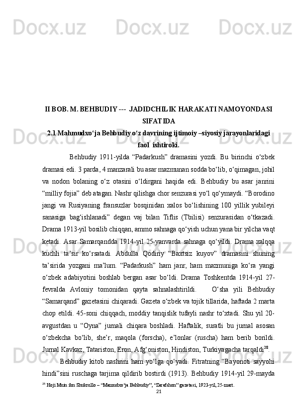 II BOB. M. BEHBUDIY ---  JADIDCHILIK HARAKATI NAMOYONDASI
SIFATIDA
2.1 Mahmudxo‘ja Behbudiy o‘z davrining ijtimoiy –siyosiy jarayonlaridagi
faol  ishtiroki.
                    Behbudiy   1911-yilda   “Padarkush”   dramasini   yozdi.   Bu   birinchi   o‘zbek
dramasi edi. 3 parda, 4 manzarali bu asar mazmunan sodda bo‘lib, o‘qimagan, johil
va   nodon   bolaning   o‘z   otasini   o‘ldirgani   haqida   edi.   Behbudiy   bu   asar   janrini
“milliy fojia” deb atagan. Nashr qilishga chor senzurasi yo‘l qo‘ymaydi. “Borodino
jangi   va   Rusiyaning   fransuzlar   bosqinidan   xalos   bo‘lishining   100   yillik   yubileyi
sanasiga   bag‘ishlanadi”   degan   vaj   bilan   Tiflis   (Tbilisi)   senzurasidan   o‘tkazadi.
Drama 1913-yil bosilib chiqqan, ammo sahnaga qo‘yish uchun yana bir yilcha vaqt
ketadi.   Asar   Samarqandda   1914-yil   25-yanvarda   sahnaga   qo‘yildi.   Drama   xalqqa
kuchli   ta’sir   ko‘rsatadi.   Abdulla   Qodiriy   “Baxtsiz   kuyov”   dramasini   shuning
ta’sirida   yozgani   ma’lum.   “Padarkush”   ham   janr,   ham   mazmuniga   ko‘ra   yangi
o‘zbek   adabiyotini   boshlab   bergan   asar   bo‘ldi.   Drama   Toshkentda   1914-yil   27-
fevralda   Avloniy   tomonidan   qayta   sahnalashtirildi.       O‘sha   yili   Behbudiy
“Samarqand” gazetasini chiqaradi. Gazeta o‘zbek va tojik tillarida, haftada 2 marta
chop etildi. 45-soni  chiqqach, moddiy tanqislik tufayli nashr to‘xtadi. Shu yil 20-
avgustdan   u   “Oyna”   jurnali   chiqara   boshladi.   Haftalik,   suratli   bu   jurnal   asosan
o‘zbekcha   bo‘lib,   she’r,   maqola   (forscha),   e’lonlar   (ruscha)   ham   berib   borildi.
Jurnal Kavkaz, Tatariston, Eron, Afg‘oniston, Hindiston, Turkiyagacha tarqaldi 28
. 
Behbudiy   kitob   nashrini   ham   yo‘lga   qo‘yadi.   Fitratning   “Bayonoti   sayyohi
hindi”sini   ruschaga   tarjima   qildirib   bostirdi   (1913).   Behbudiy   1914-yil   29-mayda
28
 Hoji Muin ibn Shukrullo – “Mamudxo‘ja Behbudiy”, “Zarafshon” gazetasi, 1923-yil, 25-mart.
21 
