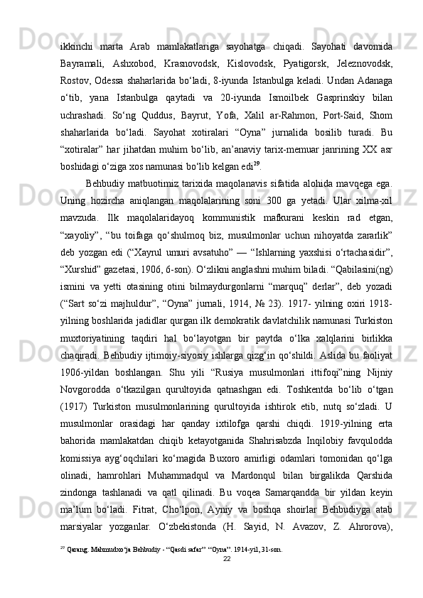 ikkinchi   marta   Arab   mamlakatlariga   sayohatga   chiqadi.   Sayohati   davomida
Bayramali,   Ashxobod,   Krasnovodsk,   Kislovodsk,   Pyatigorsk,   Jeleznovodsk,
Rostov,  Odessa  shaharlarida  bo‘ladi,  8-iyunda  Istanbulga  keladi. Undan  Adanaga
o‘tib,   yana   Istanbulga   qaytadi   va   20-iyunda   Ismoilbek   Gasprinskiy   bilan
uchrashadi.   So‘ng   Quddus,   Bayrut,   Yofa,   Xalil   ar-Rahmon,   Port-Said,   Shom
shaharlarida   bo‘ladi.   Sayohat   xotiralari   “Oyna”   jurnalida   bosilib   turadi.   Bu
“xotiralar”   har   jihatdan   muhim   bo‘lib,   an’anaviy   tarix-memuar   janrining   XX   asr
boshidagi o‘ziga xos namunasi bo‘lib kelgan edi 29
. 
Behbudiy   matbuotimiz   tarixida   maqolanavis   sifatida   alohida   mavqega   ega.
Uning   hozircha   aniqlangan   maqolalarining   soni   300   ga   yetadi.   Ular   xilma-xil
mavzuda.   Ilk   maqolalaridayoq   kommunistik   mafkurani   keskin   rad   etgan,
“xayoliy”,   “bu   toifaga   qo‘shulmoq   biz,   musulmonlar   uchun   nihoyatda   zararlik”
deb   yozgan   edi   (“Xayrul   umuri   avsatuho”   —   “Ishlarning   yaxshisi   o‘rtachasidir”,
“Xurshid” gazetasi, 1906, 6-son). O‘zlikni anglashni muhim biladi. “Qabilasini(ng)
ismini   va   yetti   otasining   otini   bilmaydurgonlarni   “marquq”   derlar”,   deb   yozadi
(“Sart   so‘zi   majhuldur”,   “Oyna”   jurnali,   1914,   №   23).   1917-   yilning   oxiri   1918-
yilning boshlarida jadidlar qurgan ilk demokratik davlatchilik namunasi Turkiston
muxtoriyatining   taqdiri   hal   bo‘layotgan   bir   paytda   o‘lka   xalqlarini   birlikka
chaqiradi. Behbudiy ijtimoiy-siyosiy  ishlarga qizg‘in qo‘shildi. Aslida bu faoliyat
1906-yildan   boshlangan.   Shu   yili   “Rusiya   musulmonlari   ittifoqi”ning   Nijniy
Novgorodda   o‘tkazilgan   qurultoyida   qatnashgan   edi.   Toshkentda   bo‘lib   o‘tgan
(1917)   Turkiston   musulmonlarining   qurultoyida   ishtirok   etib,   nutq   so‘zladi.   U
musulmonlar   orasidagi   har   qanday   ixtilofga   qarshi   chiqdi.   1919-yilning   erta
bahorida   mamlakatdan   chiqib   ketayotganida   Shahrisabzda   Inqilobiy   favqulodda
komissiya   ayg‘oqchilari   ko‘magida   Buxoro   amirligi   odamlari   tomonidan   qo‘lga
olinadi,   hamrohlari   Muhammadqul   va   Mardonqul   bilan   birgalikda   Qarshida
zindonga   tashlanadi   va   qatl   qilinadi.   Bu   voqea   Samarqandda   bir   yildan   keyin
ma’lum   bo‘ladi.   Fitrat,   Cho‘lpon,   Ayniy   va   boshqa   shoirlar   Behbudiyga   atab
marsiyalar   yozganlar.   O‘zbekistonda   (H.   Sayid,   N.   Avazov,   Z.   Ahrorova),
29
 Qarang. Mahmudxo‘ja Behbudiy - “Qasdi safar”  “Oyna”. 1914-yil, 31-son.
22 