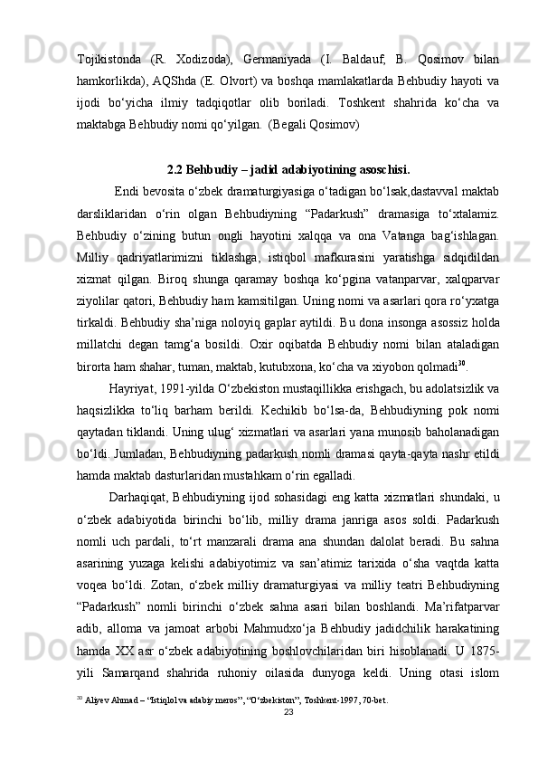 Tojikistonda   (R.   Xodizoda),   Germaniyada   (I.   Baldauf;   B.   Qosimov   bilan
hamkorlikda), AQShda (E. Olvort) va boshqa mamlakatlarda Behbudiy hayoti va
ijodi   bo‘yicha   ilmiy   tadqiqotlar   olib   boriladi.   Toshkent   shahrida   ko‘cha   va
maktabga Behbudiy nomi qo‘yilgan.  (Begali Qosimov) 
2.2 Behbudiy – jadid adabiyotining asoschisi.
           Endi bevosita o‘zbek dramaturgiyasiga o‘tadigan bo‘lsak,dastavval maktab
darsliklaridan   o‘rin   olgan   Behbudiyning   “Padarkush”   dramasiga   to‘xtalamiz.
Behbudiy   o‘zining   butun   ongli   hayotini   xalqqa   va   ona   Vatanga   bag‘ishlagan.
Milliy   qadriyatlarimizni   tiklashga,   istiqbol   mafkurasini   yaratishga   sidqidildan
xizmat   qilgan.   Biroq   shunga   qaramay   boshqa   ko‘pgina   vatanparvar,   xalqparvar
ziyolilar qatori, Behbudiy ham kamsitilgan. Uning nomi va asarlari qora ro‘yxatga
tirkaldi. Behbudiy sha’niga noloyiq gaplar aytildi.   Bu dona insonga asossiz  holda
millatchi   degan   tamg‘a   bosildi.   Oxir   oqibatda   Behbudiy   nomi   bilan   ataladigan
birorta ham shahar, tuman, maktab, kutubxona, ko‘cha va xiyobon qolmadi 30
.
Hayriyat, 1991-yilda O‘zbekiston mustaqillikka erishgach, bu adolatsizlik va
haqsizlikka   to‘liq   barham   berildi.   Kechikib   bo‘lsa-da,   Behbudiyning   pok   nomi
qaytadan tiklandi. Uning ulug‘ xizmatlari va asarlari yana munosib baholanadigan
bo‘ldi. Jumladan, Behbudiyning padarkush nomli dramasi qayta-qayta nashr etildi
hamda maktab dasturlaridan mustahkam o‘rin egalladi.
Darhaqiqat,   Behbudiyning   ijod   sohasidagi   eng   katta   xizmatlari   shundaki,   u
o‘zbek   adabiyotida   birinchi   bo‘lib,   milliy   drama   janriga   asos   soldi.   Padarkush
nomli   uch   pardali,   to‘rt   manzarali   drama   ana   shundan   dalolat   beradi.   Bu   sahna
asarining   yuzaga   kelishi   adabiyotimiz   va   san’atimiz   tarixida   o‘sha   vaqtda   katta
voqea   bo‘ldi.   Zotan,   o‘zbek   milliy   dramaturgiyasi   va   milliy   teatri   Behbudiyning
“Padarkush”   nomli   birinchi   o‘zbek   sahna   asari   bilan   boshlandi.   Ma’rifatparvar
adib,   alloma   va   jamoat   arbobi   Mahmudxo‘ja   Behbudiy   jadidchilik   harakatining
hamda   XX   asr   o‘zbek   adabiyotining   boshlovchilaridan   biri   hisoblanadi.   U   1875-
yili   Samarqand   shahrida   ruhoniy   oilasida   dunyoga   keldi.   Uning   otasi   islom
30
 Aliyev Ahmad – “Istiqlol va adabiy meros”, “O‘zbekiston”, Toshkent-1997, 70-bet.
23 