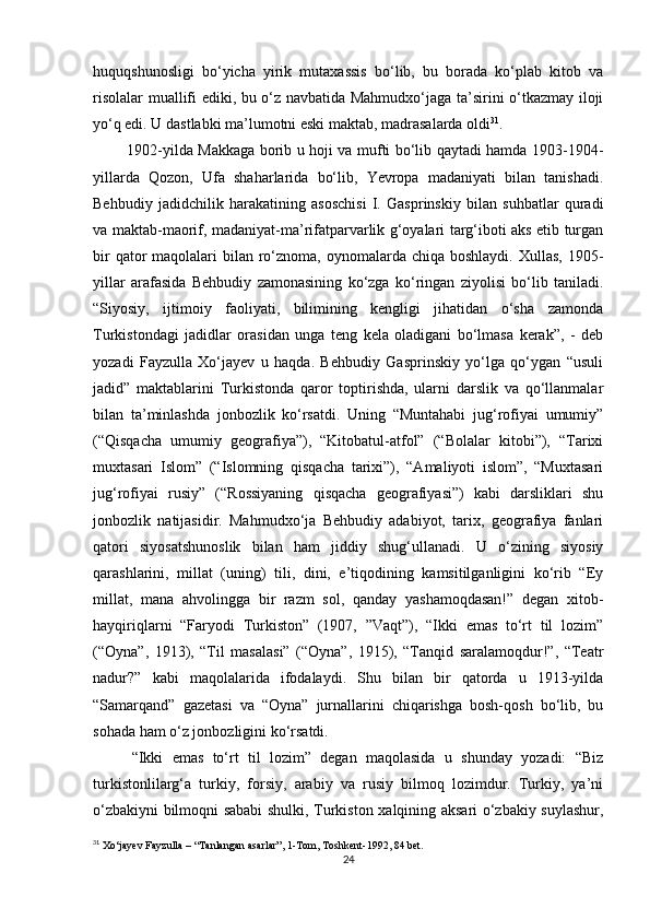huquqshunosligi   bo‘yicha   yirik   mutaxassis   bo‘lib,   bu   borada   ko‘plab   kitob   va
risolalar muallifi ediki, bu o‘z navbatida Mahmudxo‘jaga ta’sirini o‘tkazmay iloji
yo‘q edi. U dastlabki ma’lumotni eski maktab, madrasalarda oldi 31
.
             1902-yilda Makkaga borib u hoji va mufti bo‘lib qaytadi hamda 1903-1904-
yillarda   Qozon,   Ufa   shaharlarida   bo‘lib,   Yevropa   madaniyati   bilan   tanishadi.
Behbudiy   jadidchilik   harakatining   asoschisi   I.   Gasprinskiy   bilan   suhbatlar   quradi
va maktab-maorif, madaniyat-ma’rifatparvarlik g‘oyalari targ‘iboti aks etib turgan
bir  qator  maqolalari  bilan ro‘znoma, oynomalarda chiqa boshlaydi.  Xullas, 1905-
yillar   arafasida   Behbudiy   zamonasining   ko‘zga   ko‘ringan   ziyolisi   bo‘lib   taniladi.
“Siyosiy,   ijtimoiy   faoliyati,   bilimining   kengligi   jihatidan   o‘sha   zamonda
Turkistondagi   jadidlar   orasidan   unga   teng   kela   oladigani   bo‘lmasa   kerak”,   -   deb
yozadi   Fayzulla   Xo‘jayev   u   haqda.   Behbudiy   Gasprinskiy   yo‘lga   qo‘ygan   “usuli
jadid”   maktablarini   Turkistonda   qaror   toptirishda,   ularni   darslik   va   qo‘llanmalar
bilan   ta’minlashda   jonbozlik   ko‘rsatdi.   Uning   “Muntahabi   jug‘rofiyai   umumiy”
(“Qisqacha   umumiy   geografiya”),   “Kitobatul-atfol”   (“Bolalar   kitobi”),   “Tarixi
muxtasari   Islom”   (“Islomning   qisqacha   tarixi”),   “Amaliyoti   islom”,   “Muxtasari
jug‘rofiyai   rusiy”   (“Rossiyaning   qisqacha   geografiyasi”)   kabi   darsliklari   shu
jonbozlik   natijasidir.   Mahmudxo‘ja   Behbudiy   adabiyot,   tarix,   geografiya   fanlari
qatori   siyosatshunoslik   bilan   ham   jiddiy   shug‘ullanadi.   U   o‘zining   siyosiy
qarashlarini,   millat   (uning)   tili,   dini,   e’tiqodining   kamsitilganligini   ko‘rib   “Ey
millat,   mana   ahvolingga   bir   razm   sol,   qanday   yashamoqdasan!”   degan   xitob-
hayqiriqlarni   “Faryodi   Turkiston”   (1907,   ”Vaqt”),   “Ikki   emas   to‘rt   til   lozim”
(“Oyna”,   1913),   “Til   masalasi”   (“Oyna”,   1915),   “Tanqid   saralamoqdur!”,   “Teatr
nadur?”   kabi   maqolalarida   ifodalaydi.   Shu   bilan   bir   qatorda   u   1913-yilda
“Samarqand”   gazetasi   va   “Oyna”   jurnallarini   chiqarishga   bosh-qosh   bo‘lib,   bu
sohada ham o‘z jonbozligini ko‘rsatdi.
“Ikki   emas   to‘rt   til   lozim”   degan   maqolasida   u   shunday   yozadi:   “Biz
turkistonlilarg‘a   turkiy,   forsiy,   arabiy   va   rusiy   bilmoq   lozimdur.   Turkiy,   ya’ni
o‘zbakiyni bilmoqni sababi shulki, Turkiston xalqining aksari o‘zbakiy suylashur,
31
 Xo‘jayev Fayzulla – “Tanlangan asarlar”, 1-Tom, Toshkent-1992, 84 bet.
24