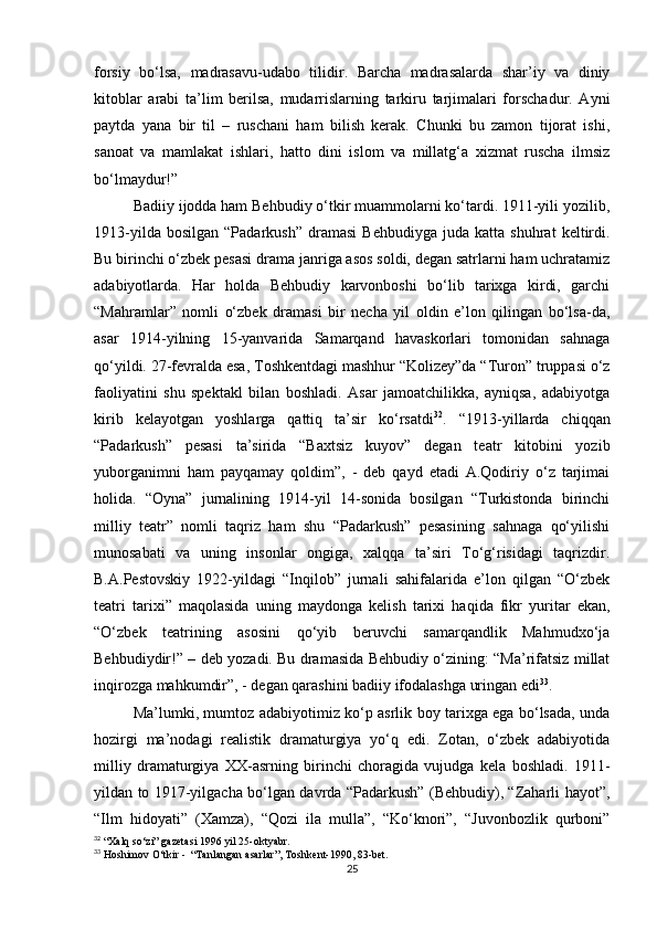 forsiy   bo‘lsa,   madrasavu-udabo   tilidir.   Barcha   madrasalarda   shar’iy   va   diniy
kitoblar   arabi   ta’lim   berilsa,   mudarrislarning   tarkiru   tarjimalari   forschadur.   Ayni
paytda   yana   bir   til   –   ruschani   ham   bilish   kerak.   Chunki   bu   zamon   tijorat   ishi,
sanoat   va   mamlakat   ishlari,   hatto   dini   islom   va   millatg‘a   xizmat   ruscha   ilmsiz
bo‘lmaydur!”
Badiiy ijodda ham Behbudiy o‘tkir muammolarni ko‘tardi. 1911-yili yozilib,
1913-yilda   bosilgan   “Padarkush”   dramasi   Behbudiyga   juda  katta   shuhrat   keltirdi.
Bu birinchi o‘zbek pesasi drama janriga asos soldi, degan satrlarni ham uchratamiz
adabiyotlarda.   Har   holda   Behbudiy   karvonboshi   bo‘lib   tarixga   kirdi,   garchi
“Mahramlar”   nomli   o‘zbek   dramasi   bir   necha   yil   oldin   e’lon   qilingan   bo‘lsa-da,
asar   1914-yilning   15-yanvarida   Samarqand   havaskorlari   tomonidan   sahnaga
qo‘yildi. 27-fevralda esa, Toshkentdagi mashhur “Kolizey”da “Turon” truppasi o‘z
faoliyatini   shu   spektakl   bilan   boshladi.   Asar   jamoatchilikka,   ayniqsa,   adabiyotga
kirib   kelayotgan   yoshlarga   qattiq   ta’sir   ko‘rsatdi 32
.   “1913-yillarda   chiqqan
“Padarkush”   pesasi   ta’sirida   “Baxtsiz   kuyov”   degan   teatr   kitobini   yozib
yuborganimni   ham   payqamay   qoldim”,   -   deb   qayd   etadi   A.Qodiriy   o‘z   tarjimai
holida.   “Oyna”   jurnalining   1914-yil   14-sonida   bosilgan   “Turkistonda   birinchi
milliy   teatr”   nomli   taqriz   ham   shu   “Padarkush”   pesasining   sahnaga   qo‘yilishi
munosabati   va   uning   insonlar   ongiga,   xalqqa   ta’siri   To‘g‘risidagi   taqrizdir.
B.A.Pestovskiy   1922-yildagi   “Inqilob”   jurnali   sahifalarida   e’lon   qilgan   “O‘zbek
teatri   tarixi”   maqolasida   uning   maydonga   kelish   tarixi   haqida   fikr   yuritar   ekan,
“O‘zbek   teatrining   asosini   qo‘yib   beruvchi   samarqandlik   Mahmudxo‘ja
Behbudiydir!” – deb yozadi. Bu dramasida Behbudiy o‘zining: “Ma’rifatsiz millat
inqirozga mahkumdir”, - degan qarashini badiiy ifodalashga uringan edi 33
.
Ma’lumki, mumtoz adabiyotimiz ko‘p asrlik boy tarixga ega bo‘lsada, unda
hozirgi   ma’nodagi   realistik   dramaturgiya   yo‘q   edi.   Zotan,   o‘zbek   adabiyotida
milliy   dramaturgiya   XX-asrning   birinchi   choragida   vujudga   kela   boshladi.   1911-
yildan to 1917-yilgacha bo‘lgan davrda “Padarkush” (Behbudiy), “Zaharli hayot”,
“Ilm   hidoyati”   (Xamza),   “Qozi   ila   mulla”,   “Ko‘knori”,   “Juvonbozlik   qurboni”
32
 “Xalq so‘zi” gazetasi 1996 yil 25-oktyabr.
33
 Hoshimov O‘tkir -  “Tanlangan asarlar”, Toshkent-1990, 83-bet.
25 