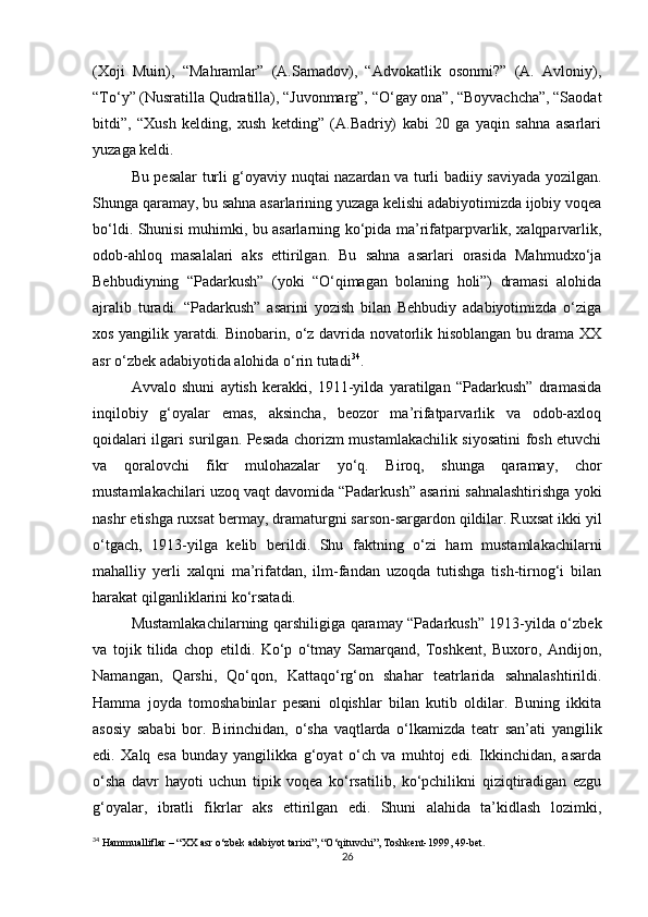 (Xoji   Muin),   “Mahramlar”   (A.Samadov),   “Advokatlik   osonmi?”   (A.   Avloniy),
“To‘y” (Nusratilla Qudratilla), “Juvonmarg”, “O‘gay ona”, “Boyvachcha”, “Saodat
bitdi”,   “Xush   kelding,   xush   ketding”   (A.Badriy)   kabi   20   ga   yaqin   sahna   asarlari
yuzaga keldi.
Bu pesalar turli g‘oyaviy nuqtai nazardan va turli badiiy saviyada yozilgan.
Shunga qaramay, bu sahna asarlarining yuzaga kelishi adabiyotimizda ijobiy voqea
bo‘ldi. Shunisi muhimki, bu asarlarning ko‘pida ma’rifatparpvarlik, xalqparvarlik,
odob-ahloq   masalalari   aks   ettirilgan.   Bu   sahna   asarlari   orasida   Mahmudxo‘ja
Behbudiyning   “Padarkush”   (yoki   “O‘qimagan   bolaning   holi”)   dramasi   alohida
ajralib   turadi.   “Padarkush”   asarini   yozish   bilan   Behbudiy   adabiyotimizda   o‘ziga
xos yangilik yaratdi. Binobarin, o‘z davrida novatorlik hisoblangan bu drama XX
asr o‘zbek adabiyotida alohida o‘rin tutadi 34
.
Avvalo   shuni   aytish   kerakki,   1911-yilda   yaratilgan   “Padarkush”   dramasida
inqilobiy   g‘oyalar   emas,   aksincha,   beozor   ma’rifatparvarlik   va   odob-axloq
qoidalari ilgari surilgan. Pesada chorizm mustamlakachilik siyosatini fosh etuvchi
va   qoralovchi   fikr   mulohazalar   yo‘q.   Biroq,   shunga   qaramay,   chor
mustamlakachilari uzoq vaqt davomida “Padarkush” asarini sahnalashtirishga yoki
nashr etishga ruxsat bermay, dramaturgni sarson-sargardon qildilar. Ruxsat ikki yil
o‘tgach,   1913-yilga   kelib   berildi.   Shu   faktning   o‘zi   ham   mustamlakachilarni
mahalliy   yerli   xalqni   ma’rifatdan,   ilm-fandan   uzoqda   tutishga   tish-tirnog‘i   bilan
harakat qilganliklarini ko‘rsatadi.
Mustamlakachilarning qarshiligiga qaramay “Padarkush” 1913-yilda o‘zbek
va   tojik   tilida   chop   etildi.   Ko‘p   o‘tmay   Samarqand,   Toshkent,   Buxoro,   Andijon,
Namangan,   Qarshi,   Qo‘qon,   Kattaqo‘rg‘on   shahar   teatrlarida   sahnalashtirildi.
Hamma   joyda   tomoshabinlar   pesani   olqishlar   bilan   kutib   oldilar.   Buning   ikkita
asosiy   sababi   bor.   Birinchidan,   o‘sha   vaqtlarda   o‘lkamizda   teatr   san’ati   yangilik
edi.   Xalq   esa   bunday   yangilikka   g‘oyat   o‘ch   va   muhtoj   edi.   Ikkinchidan,   asarda
o‘sha   davr   hayoti   uchun   tipik   voqea   ko‘rsatilib,   ko‘pchilikni   qiziqtiradigan   ezgu
g‘oyalar,   ibratli   fikrlar   aks   ettirilgan   edi.   Shuni   alahida   ta’kidlash   lozimki,
34
 Hammualliflar – “XX asr o‘zbek adabiyot tarixi”, “O‘qituvchi”, Toshkent-1999, 49-bet.
26 