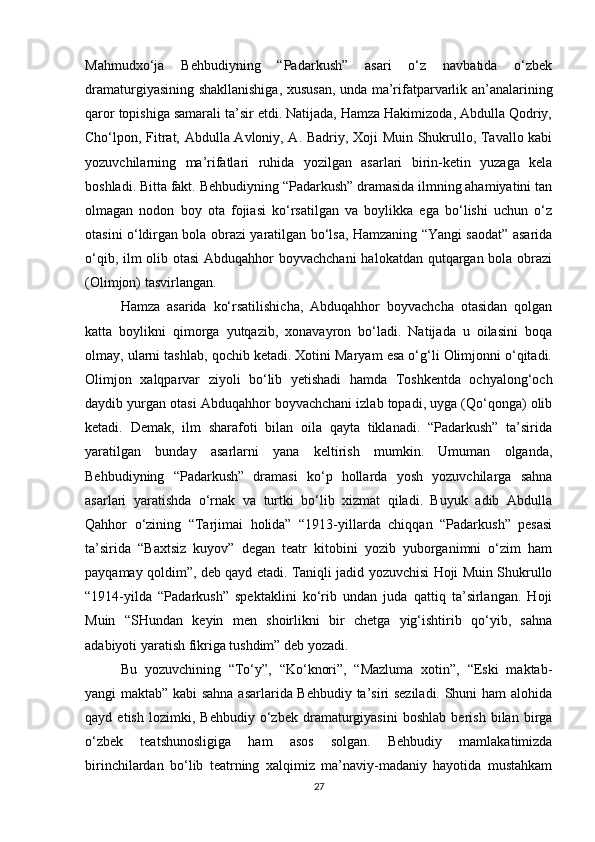 Mahmudxo‘ja   Behbudiyning   “Padarkush”   asari   o‘z   navbatida   o‘zbek
dramaturgiyasining shakllanishiga, xususan, unda ma’rifatparvarlik an’analarining
qaror topishiga samarali ta’sir etdi. Natijada, Hamza Hakimizoda, Abdulla Qodriy,
Cho‘lpon, Fitrat, Abdulla Avloniy, A. Badriy, Xoji Muin Shukrullo, Tavallo kabi
yozuvchilarning   ma’rifatlari   ruhida   yozilgan   asarlari   birin-ketin   yuzaga   kela
boshladi. Bitta fakt. Behbudiyning “Padarkush” dramasida ilmning ahamiyatini tan
olmagan   nodon   boy   ota   fojiasi   ko‘rsatilgan   va   boylikka   ega   bo‘lishi   uchun   o‘z
otasini o‘ldirgan bola obrazi yaratilgan bo‘lsa, Hamzaning “Yangi saodat” asarida
o‘qib, ilm  olib otasi  Abduqahhor  boyvachchani  halokatdan qutqargan bola obrazi
(Olimjon) tasvirlangan.
Hamza   asarida   ko‘rsatilishicha,   Abduqahhor   boyvachcha   otasidan   qolgan
katta   boylikni   qimorga   yutqazib,   xonavayron   bo‘ladi.   Natijada   u   oilasini   boqa
olmay, ularni tashlab, qochib ketadi. Xotini Maryam esa o‘g‘li Olimjonni o‘qitadi.
Olimjon   xalqparvar   ziyoli   bo‘lib   yetishadi   hamda   Toshkentda   ochyalong‘och
daydib yurgan otasi Abduqahhor boyvachchani izlab topadi, uyga (Qo‘qonga) olib
ketadi.   Demak,   ilm   sharafoti   bilan   oila   qayta   tiklanadi.   “Padarkush”   ta’sirida
yaratilgan   bunday   asarlarni   yana   keltirish   mumkin.   Umuman   olganda,
Behbudiyning   “Padarkush”   dramasi   ko‘p   hollarda   yosh   yozuvchilarga   sahna
asarlari   yaratishda   o‘rnak   va   turtki   bo‘lib   xizmat   qiladi.   Buyuk   adib   Abdulla
Qahhor   o‘zining   “Tarjimai   holida”   “1913-yillarda   chiqqan   “Padarkush”   pesasi
ta’sirida   “Baxtsiz   kuyov”   degan   teatr   kitobini   yozib   yuborganimni   o‘zim   ham
payqamay qoldim”, deb qayd etadi. Taniqli jadid yozuvchisi Hoji Muin Shukrullo
“1914-yilda   “Padarkush”   spektaklini   ko‘rib   undan   juda   qattiq   ta’sirlangan.   Hoji
Muin   “SHundan   keyin   men   shoirlikni   bir   chetga   yig‘ishtirib   qo‘yib,   sahna
adabiyoti yaratish fikriga tushdim” deb yozadi.
Bu   yozuvchining   “To‘y”,   “Ko‘knori”,   “Mazluma   xotin”,   “Eski   maktab-
yangi maktab” kabi sahna asarlarida Behbudiy ta’siri seziladi. Shuni ham alohida
qayd   etish   lozimki,   Behbudiy   o‘zbek   dramaturgiyasini   boshlab   berish   bilan   birga
o‘zbek   teatshunosligiga   ham   asos   solgan.   Behbudiy   mamlakatimizda
birinchilardan   bo‘lib   teatrning   xalqimiz   ma’naviy-madaniy   hayotida   mustahkam
27 