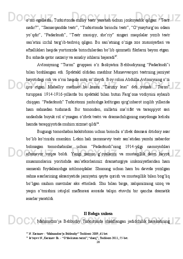 o‘rin egallashi,  Turkistonda milliy teatr yaratish uchun jonkuyarlik qilgan. “Teatr
nadir?”, “Samarqandda teatr”, “Turkistonda birinchi teatr”, “O‘ynayturg‘on odam
yo‘qdir”,   “Padarkush”,   “Teatr   musiqiy,   she’riy”   singari   maqolalar   yozib   teatr
san’atini   izchil   targ‘ib-tashviq   qilgan.   Bu   san’atning   o‘ziga   xos   xususiyatlari   va
afzalliklari haqida yurtimizda birinchilardan bo‘lib qimmatli fikrlarni bayon etgan.
Bu sohada qator nazariy va amaliy ishlarni bajaradi 35
.
Avloniyning   “Turon”   gruppasi   o‘z   faoliyatini   Behbudiyning   “Padarkush”i
bilan   boshlangan   edi.   Spektakl   oldidan   mashhur   Munavvarqori   teatrning   jamiyat
hayotidagi roli va o‘rni haqida nutq so‘zlaydi. Boy rolini Abdulla Avloniyning o‘zi
ijro   etgan.   Mahalliy   matbuot   bu   kunni   “Tarixiy   kun”   deb   yozadi.   “Turon”
turuppasi   1914-1916-yillarda   bu   spektakl   bilan   butun   Farg‘ona   vodiysini   aylanib
chiqqan. “Padarkush” Turkistonni junbishga keltirgan qirg‘inbarot inqilib yillarida
ham   sahnadan   tushmadi.   Bir   tomondan,   millatni   ma’rifat   va   taraqqiyot   sari
undashda buyuk rol o‘ynagan o‘zbek teatri va dramachiligining maydonga kelishi
hamda taraqqiyotida muhim xizmat qildi 36
.
Bugungi tomoshabin kakitobxon uchun birinchi o‘zbek dramasi ibtidoiy asar
bo‘lib   ko‘rinishi   mumkin.   Lekin   hali   zamonaviy   teatr   san’atidan   yaxshi   xabardor
bolmagan   tomoshabinlar   uchun   “Padarkush”ning   1914-yilgi   namoyishlari
afsonavor   voqea   boldi.   Yangi   zamon   g‘oyalarini   va   mustaqillik   davri   hayoti
muammolarini   yoritishda   san’atkorlarimiz   dramaturgiya   imkoniyatlaridan   ham
samarali   foydalanishga   intilmoqdalar.   Shunung   uchun   ham   bu   davrda   yozilgan
sahna asarlarining aksariyatida jamiyatni qayta qurish va mustaqillik bilan bog‘liq
bo‘lgan   muhim   mavzular   aks   ettiriladi.   Shu   bilan   birga,   xalqimizning   uzoq   va
yaqin   o‘tmishini   istiqlol   mafkurasi   asosida   talqin   etuvchi   bir   qancha   dramatik
asarlar yaratildi. 
II Bobga xulosa
Mahmudxo‘ja   Behbudiy   Turkistonda   shakllangan   jadidchilik   harakatining
35
 N. Karimov - “Mahmudxo‘ja Behbudiy” Toshkent-2009, 61-bet
36
 Jo‘rayev N, Karimov Sh. - “O‘zbekiston tarixi”, “sharq”, Toshkent-2011, 55-bet.
28 