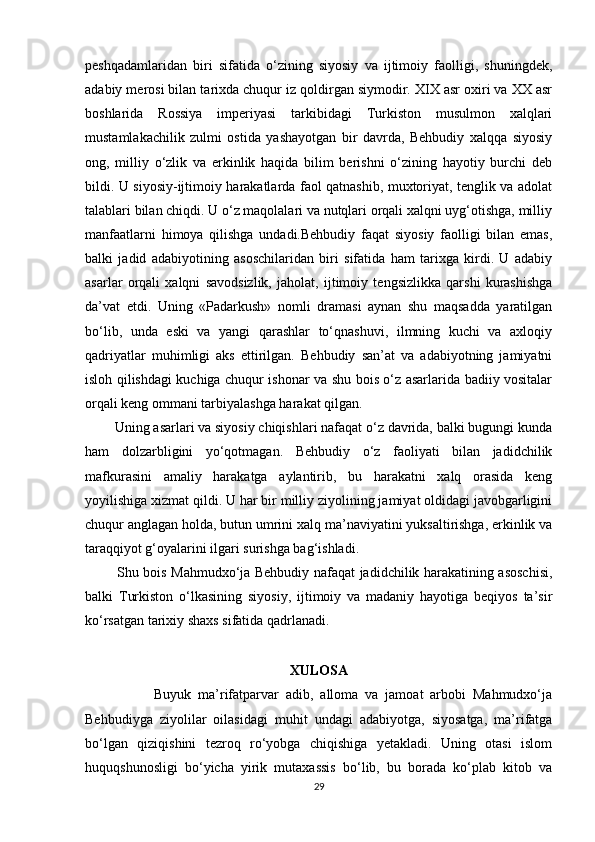 peshqadamlaridan   biri   sifatida   o‘zining   siyosiy   va   ijtimoiy   faolligi,   shuningdek,
adabiy merosi bilan tarixda chuqur iz qoldirgan siymodir. XIX asr oxiri va XX asr
boshlarida   Rossiya   imperiyasi   tarkibidagi   Turkiston   musulmon   xalqlari
mustamlakachilik   zulmi   ostida   yashayotgan   bir   davrda,   Behbudiy   xalqqa   siyosiy
ong,   milliy   o‘zlik   va   erkinlik   haqida   bilim   berishni   o‘zining   hayotiy   burchi   deb
bildi. U siyosiy-ijtimoiy harakatlarda faol qatnashib, muxtoriyat, tenglik va adolat
talablari bilan chiqdi. U o‘z maqolalari va nutqlari orqali xalqni uyg‘otishga, milliy
manfaatlarni   himoya   qilishga   undadi.Behbudiy   faqat   siyosiy   faolligi   bilan   emas,
balki   jadid   adabiyotining   asoschilaridan   biri   sifatida   ham   tarixga   kirdi.   U   adabiy
asarlar   orqali   xalqni   savodsizlik,   jaholat,   ijtimoiy   tengsizlikka   qarshi   kurashishga
da’vat   etdi.   Uning   «Padarkush»   nomli   dramasi   aynan   shu   maqsadda   yaratilgan
bo‘lib,   unda   eski   va   yangi   qarashlar   to‘qnashuvi,   ilmning   kuchi   va   axloqiy
qadriyatlar   muhimligi   aks   ettirilgan.   Behbudiy   san’at   va   adabiyotning   jamiyatni
isloh qilishdagi kuchiga chuqur ishonar va shu bois o‘z asarlarida badiiy vositalar
orqali keng ommani tarbiyalashga harakat qilgan.
        Uning asarlari va siyosiy chiqishlari nafaqat o‘z davrida, balki bugungi kunda
ham   dolzarbligini   yo‘qotmagan.   Behbudiy   o‘z   faoliyati   bilan   jadidchilik
mafkurasini   amaliy   harakatga   aylantirib,   bu   harakatni   xalq   orasida   keng
yoyilishiga xizmat qildi. U har bir milliy ziyolining jamiyat oldidagi javobgarligini
chuqur anglagan holda, butun umrini xalq ma’naviyatini yuksaltirishga, erkinlik va
taraqqiyot g‘oyalarini ilgari surishga bag‘ishladi.
             Shu bois Mahmudxo‘ja Behbudiy nafaqat jadidchilik harakatining asoschisi,
balki   Turkiston   o‘lkasining   siyosiy,   ijtimoiy   va   madaniy   hayotiga   beqiyos   ta’sir
ko‘rsatgan tarixiy shaxs sifatida qadrlanadi.
XULOSA
                    Buyuk   ma’rifatparvar   adib,   alloma   va   jamoat   arbobi   Mahmudxo‘ja
Behbudiyga   ziyolilar   oilasidagi   muhit   undagi   adabiyotga,   siyosatga,   ma’rifatga
bo‘lgan   qiziqishini   tezroq   ro‘yobga   chiqishiga   yetakladi.   Uning   otasi   islom
huquqshunosligi   bo‘yicha   yirik   mutaxassis   bo‘lib,   bu   borada   ko‘plab   kitob   va
29 