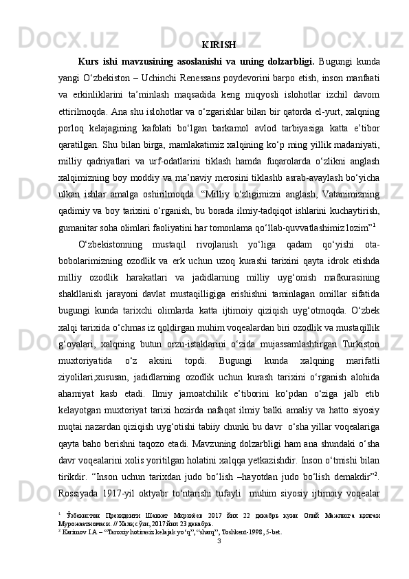 KIRISH
Kurs   ishi   mavzusining   asoslanishi   va   uning   dolzarbligi.   Bugungi   kunda
yangi O‘zbekiston – Uchinchi Renessans  poydevorini barpo etish, inson manfaati
va   erkinliklarini   ta’minlash   maqsadida   keng   miqyosli   islohotlar   izchil   davom
ettirilmoqda. Ana shu islohotlar va o‘zgarishlar bilan bir qatorda el-yurt, xalqning
porloq   kelajagining   kafolati   bo‘lgan   barkamol   avlod   tarbiyasiga   katta   e’tibor
qaratilgan. Shu bilan birga, mamlakatimiz xalqining ko‘p ming yillik madaniyati,
milliy   qadriyatlari   va   urf-odatlarini   tiklash   hamda   fuqarolarda   o‘zlikni   anglash
xalqimizning boy moddiy va ma’naviy merosini  tiklashb asrab-avaylash bo‘yicha
ulkan   ishlar   amalga   oshirilmoqda.   “Milliy   o‘zligimizni   anglash,   Vatanimizning
qadimiy va boy tarixini o‘rganish, bu borada ilmiy-tadqiqot ishlarini kuchaytirish,
gumanitar soha olimlari faoliyatini har tomonlama qo‘llab-quvvatlashimiz lozim” 1
 
O‘zbekistonning   mustaqil   rivojlanish   yo‘liga   qadam   qo‘yishi   ota-
bobolarimizning   ozodlik   va   erk   uchun   uzoq   kurashi   tarixini   qayta   idrok   etishda
milliy   ozodlik   harakatlari   va   jadidlarning   milliy   uyg‘onish   mafkurasining
shakllanish   jarayoni   davlat   mustaqilligiga   erishishni   taminlagan   omillar   sifatida
bugungi   kunda   tarixchi   olimlarda   katta   ijtimoiy   qiziqish   uyg‘otmoqda.   O‘zbek
xalqi tarixida o‘chmas iz qoldirgan muhim voqealardan biri ozodlik va mustaqillik
g‘oyalari,   xalqning   butun   orzu-istaklarini   o‘zida   mujassamlashtirgan   Turkiston
muxtoriyatida   o‘z   aksini   topdi.   Bugungi   kunda   xalqning   marifatli
ziyolilari ,xususan,   jadidlarning   ozodlik   uchun   kurash   tarixini   o‘rganish   alohida
ahamiyat   kasb   etadi.   Ilmiy   jamoatchilik   e’tiborini   ko‘pdan   o‘ziga   jalb   etib
kelayotgan   muxtoriyat   tarixi   hozirda   nafaqat   ilmiy   balki   amaliy   va   hatto   siyosiy
nuqtai nazardan qiziqish uyg‘otishi tabiiy chunki bu davr   o‘sha yillar voqealariga
qayta baho berishni  taqozo etadi. Mavzuning dolzarbligi  ham  ana shundaki  o‘sha
davr voqealarini xolis yoritilgan holatini xalqqa yetkazishdir. Inson o‘tmishi bilan
tirikdir.   “Inson   uchun   tarixdan   judo   bo‘lish   –hayotdan   judo   bo‘lish   demakdir” 2
.
Rossiyada   1917-yil   oktyabr   to‘ntarishi   tufayli     muhim   siyosiy   ijtimoiy   voqealar
1
  Ўзбекистон   Президенти   Шавкат   Мирзиёев   2017   йил   22   декабрь   куни   Олий   Мажлисга   қилган
Мурожаатномаси . //  Халқ   сўзи , 2017  йил  23  декабрь .
2
 Karimov I.A – “Taroxiy hotirasiz kelajak yo‘q”, “sharq”, Toshkent-1998, 5-bet.
3
