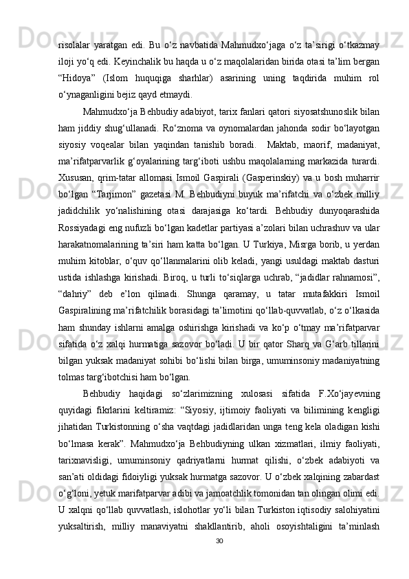 risolalar   yaratgan   edi.   Bu   o‘z   navbatida   Mahmudxo‘jaga   o‘z   ta’sirigi   o‘tkazmay
iloji yo‘q edi. Keyinchalik bu haqda u o‘z maqolalaridan birida otasi ta’lim bergan
“Hidoya”   (Islom   huquqiga   sharhlar)   asarining   uning   taqdirida   muhim   rol
o‘ynaganligini bejiz qayd etmaydi. 
Mahmudxo‘ja Behbudiy adabiyot, tarix fanlari qatori siyosatshunoslik bilan
ham   jiddiy   shug‘ullanadi.  Ro‘znoma   va   oynomalardan   jahonda   sodir   bo‘layotgan
siyosiy   voqealar   bilan   yaqindan   tanishib   boradi.     Maktab,   maorif,   madaniyat,
ma’rifatparvarlik   g‘oyalarining   targ‘iboti   ushbu   maqolalarning   markazida   turardi.
Xususan,   qrim-tatar   allomasi   Ismoil   Gaspirali   (Gasperinskiy)   va   u   bosh   muharrir
bo‘lgan   “Tarjimon”   gazetasi   M.   Behbudiyni   buyuk   ma’rifatchi   va   o‘zbek   milliy
jadidchilik   yo‘nalishining   otasi   darajasiga   ko‘tardi.   Behbudiy   dunyoqarashida
Rossiyadagi eng nufuzli bo‘lgan kadetlar partiyasi a’zolari bilan uchrashuv va ular
harakatnomalarining ta’siri ham katta bo‘lgan. U Turkiya, Misrga borib, u yerdan
muhim  kitoblar, o‘quv qo‘llanmalarini   olib keladi,  yangi  usuldagi  maktab  dasturi
ustida   ishlashga   kirishadi.   Biroq,  u   turli   to‘siqlarga   uchrab,  “jadidlar   rahnamosi”,
“dahriy”   deb   e’lon   qilinadi.   Shunga   qaramay,   u   tatar   mutafakkiri   Ismoil
Gaspiralining ma’rifatchilik borasidagi ta’limotini qo‘llab-quvvatlab, o‘z o‘lkasida
ham   shunday   ishlarni   amalga   oshirishga   kirishadi   va   ko‘p   o‘tmay   ma’rifatparvar
sifatida   o‘z   xalqi   hurmatiga   sazovor   bo‘ladi.   U   bir   qator   Sharq   va   G‘arb   tillarini
bilgan yuksak madaniyat sohibi bo‘lishi bilan birga, umuminsoniy madaniyatning
tolmas targ‘ibotchisi ham bo‘lgan.         
B е hbudiy   haqidagi   so‘zlarimizning   xulosasi   sifatida   F.Xo‘jay е vning
quyidagi   fikrlarini   k е ltiramiz:   “Siyosiy,   ijtimoiy   faoliyati   va   bilimining   k е ngligi
jihatidan Turkistonning o‘sha vaqtdagi  jadidlaridan unga t е ng k е la oladigan kishi
bo‘lmasa   k е rak”.   Mahmudxo‘ja   Behbudiyning   ulkan   xizmatlari,   ilmiy   faoliyati,
tarixnavisligi,   umuminsoniy   qadriyatlarni   hurmat   qilishi,   o‘zbek   adabiyoti   va
san’ati oldidagi fidoiyligi yuksak hurmatga sazovor. U o‘zbek xalqining zabardast
o‘g‘loni, yetuk marifatparvar adibi va jamoatchlik tomonidan tan olingan olimi edi.
U xalqni qo‘llab quvvatlash, islohotlar yo‘li bilan Turkiston iqtisodiy salohiyatini
yuksaltirish,   milliy   manaviyatni   shakllantirib,   aholi   osoyishtaligini   ta’minlash
30 